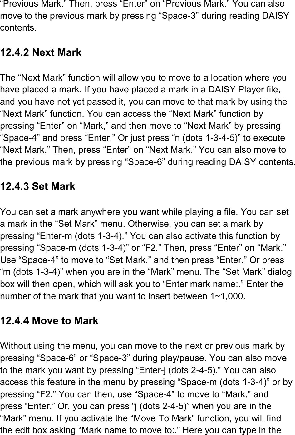 “Previous Mark.” Then, press “Enter” on “Previous Mark.” You can also move to the previous mark by pressing “Space-3” during reading DAISY contents.  12.4.2 Next Mark  The “Next Mark” function will allow you to move to a location where you have placed a mark. If you have placed a mark in a DAISY Player file, and you have not yet passed it, you can move to that mark by using the “Next Mark” function. You can access the “Next Mark” function by pressing “Enter” on “Mark,” and then move to “Next Mark” by pressing “Space-4” and press “Enter.” Or just press “n (dots 1-3-4-5)” to execute “Next Mark.” Then, press “Enter” on “Next Mark.” You can also move to the previous mark by pressing “Space-6” during reading DAISY contents.  12.4.3 Set Mark  You can set a mark anywhere you want while playing a file. You can set a mark in the “Set Mark” menu. Otherwise, you can set a mark by pressing “Enter-m (dots 1-3-4).” You can also activate this function by pressing “Space-m (dots 1-3-4)” or “F2.” Then, press “Enter” on “Mark.” Use “Space-4” to move to “Set Mark,” and then press “Enter.” Or press “m (dots 1-3-4)” when you are in the “Mark” menu. The “Set Mark” dialog box will then open, which will ask you to “Enter mark name:.” Enter the number of the mark that you want to insert between 1~1,000.  12.4.4 Move to Mark  Without using the menu, you can move to the next or previous mark by pressing “Space-6” or “Space-3” during play/pause. You can also move to the mark you want by pressing “Enter-j (dots 2-4-5).” You can also access this feature in the menu by pressing “Space-m (dots 1-3-4)” or by pressing “F2.” You can then, use “Space-4” to move to “Mark,” and press “Enter.” Or, you can press “j (dots 2-4-5)” when you are in the “Mark” menu. If you activate the “Move To Mark” function, you will find the edit box asking “Mark name to move to:.” Here you can type in the 