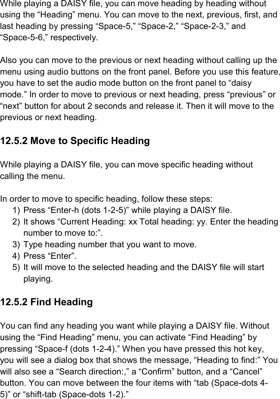   While playing a DAISY file, you can move heading by heading without using the “Heading” menu. You can move to the next, previous, first, and last heading by pressing “Space-5,” “Space-2,” “Space-2-3,” and “Space-5-6,” respectively.  Also you can move to the previous or next heading without calling up the menu using audio buttons on the front panel. Before you use this feature, you have to set the audio mode button on the front panel to “daisy mode.” In order to move to previous or next heading, press “previous” or “next” button for about 2 seconds and release it. Then it will move to the previous or next heading.  12.5.2 Move to Specific Heading  While playing a DAISY file, you can move specific heading without calling the menu.  In order to move to specific heading, follow these steps: 1)  Press “Enter-h (dots 1-2-5)” while playing a DAISY file. 2)  It shows “Current Heading: xx Total heading: yy. Enter the heading number to move to:”. 3)  Type heading number that you want to move. 4)  Press “Enter”. 5)  It will move to the selected heading and the DAISY file will start playing.  12.5.2 Find Heading  You can find any heading you want while playing a DAISY file. Without using the “Find Heading” menu, you can activate “Find Heading” by pressing “Space-f (dots 1-2-4).” When you have pressed this hot key, you will see a dialog box that shows the message, “Heading to find:” You will also see a “Search direction:,” a “Confirm” button, and a “Cancel” button. You can move between the four items with “tab (Space-dots 4-5)” or “shift-tab (Space-dots 1-2).” 