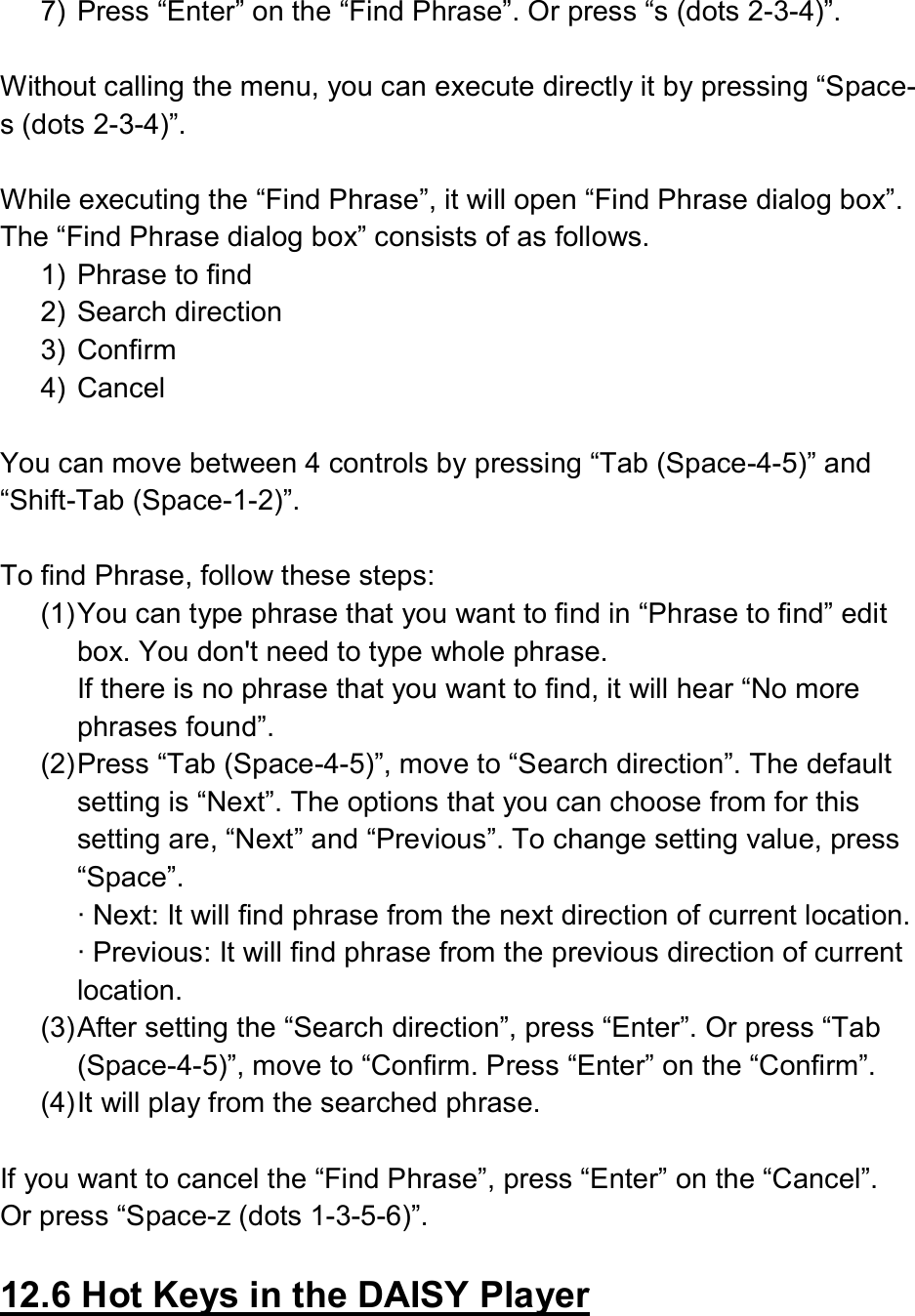  7)  Press “Enter” on the “Find Phrase”. Or press “s (dots 2-3-4)”.  Without calling the menu, you can execute directly it by pressing “Space-s (dots 2-3-4)”.  While executing the “Find Phrase”, it will open “Find Phrase dialog box”. The “Find Phrase dialog box” consists of as follows. 1)  Phrase to find 2)  Search direction 3)  Confirm 4)  Cancel  You can move between 4 controls by pressing “Tab (Space-4-5)” and “Shift-Tab (Space-1-2)”.  To find Phrase, follow these steps: (1) You can type phrase that you want to find in “Phrase to find” edit box. You don&apos;t need to type whole phrase. If there is no phrase that you want to find, it will hear “No more phrases found”. (2) Press “Tab (Space-4-5)”, move to “Search direction”. The default setting is “Next”. The options that you can choose from for this setting are, “Next” and “Previous”. To change setting value, press “Space”. ∙ Next: It will find phrase from the next direction of current location. ∙ Previous: It will find phrase from the previous direction of current location. (3) After setting the “Search direction”, press “Enter”. Or press “Tab (Space-4-5)”, move to “Confirm. Press “Enter” on the “Confirm”. (4) It will play from the searched phrase.  If you want to cancel the “Find Phrase”, press “Enter” on the “Cancel”. Or press “Space-z (dots 1-3-5-6)”.  12.6 Hot Keys in the DAISY Player  