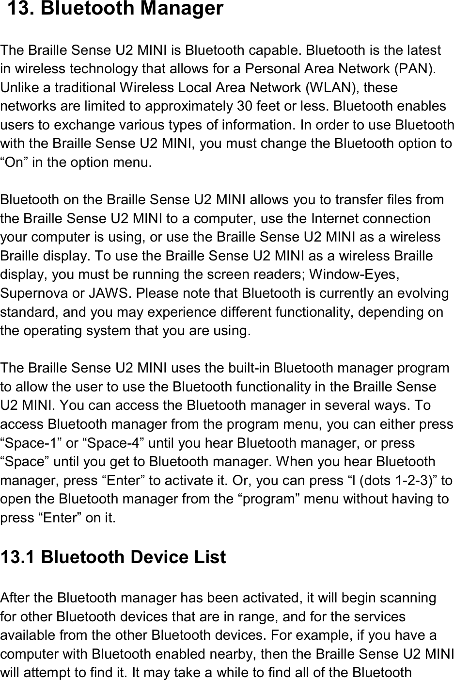  13. Bluetooth Manager  The Braille Sense U2 MINI is Bluetooth capable. Bluetooth is the latest in wireless technology that allows for a Personal Area Network (PAN). Unlike a traditional Wireless Local Area Network (WLAN), these networks are limited to approximately 30 feet or less. Bluetooth enables users to exchange various types of information. In order to use Bluetooth with the Braille Sense U2 MINI, you must change the Bluetooth option to “On” in the option menu.    Bluetooth on the Braille Sense U2 MINI allows you to transfer files from the Braille Sense U2 MINI to a computer, use the Internet connection your computer is using, or use the Braille Sense U2 MINI as a wireless Braille display. To use the Braille Sense U2 MINI as a wireless Braille display, you must be running the screen readers; Window-Eyes, Supernova or JAWS. Please note that Bluetooth is currently an evolving standard, and you may experience different functionality, depending on the operating system that you are using.  The Braille Sense U2 MINI uses the built-in Bluetooth manager program to allow the user to use the Bluetooth functionality in the Braille Sense U2 MINI. You can access the Bluetooth manager in several ways. To access Bluetooth manager from the program menu, you can either press “Space-1” or “Space-4” until you hear Bluetooth manager, or press “Space” until you get to Bluetooth manager. When you hear Bluetooth manager, press “Enter” to activate it. Or, you can press “l (dots 1-2-3)” to open the Bluetooth manager from the “program” menu without having to press “Enter” on it.  13.1 Bluetooth Device List  After the Bluetooth manager has been activated, it will begin scanning for other Bluetooth devices that are in range, and for the services available from the other Bluetooth devices. For example, if you have a computer with Bluetooth enabled nearby, then the Braille Sense U2 MINI will attempt to find it. It may take a while to find all of the Bluetooth 