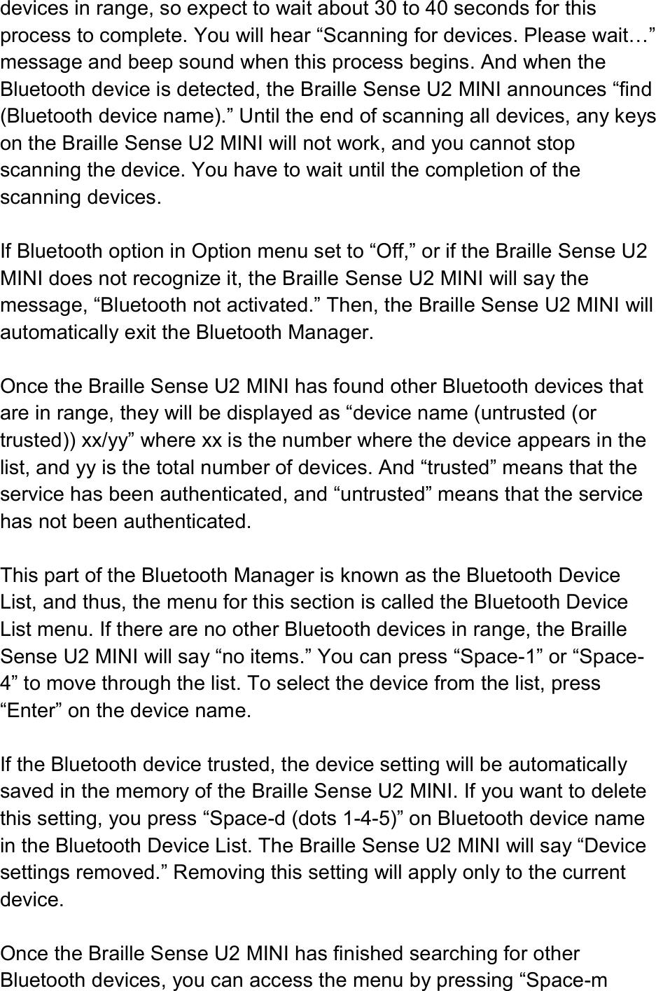  devices in range, so expect to wait about 30 to 40 seconds for this process to complete. You will hear “Scanning for devices. Please wait…” message and beep sound when this process begins. And when the Bluetooth device is detected, the Braille Sense U2 MINI announces “find (Bluetooth device name).” Until the end of scanning all devices, any keys on the Braille Sense U2 MINI will not work, and you cannot stop scanning the device. You have to wait until the completion of the scanning devices.  If Bluetooth option in Option menu set to “Off,” or if the Braille Sense U2 MINI does not recognize it, the Braille Sense U2 MINI will say the message, “Bluetooth not activated.” Then, the Braille Sense U2 MINI will automatically exit the Bluetooth Manager.  Once the Braille Sense U2 MINI has found other Bluetooth devices that are in range, they will be displayed as “device name (untrusted (or trusted)) xx/yy” where xx is the number where the device appears in the list, and yy is the total number of devices. And “trusted” means that the service has been authenticated, and “untrusted” means that the service has not been authenticated.  This part of the Bluetooth Manager is known as the Bluetooth Device List, and thus, the menu for this section is called the Bluetooth Device List menu. If there are no other Bluetooth devices in range, the Braille Sense U2 MINI will say “no items.” You can press “Space-1” or “Space-4” to move through the list. To select the device from the list, press “Enter” on the device name.  If the Bluetooth device trusted, the device setting will be automatically saved in the memory of the Braille Sense U2 MINI. If you want to delete this setting, you press “Space-d (dots 1-4-5)” on Bluetooth device name in the Bluetooth Device List. The Braille Sense U2 MINI will say “Device settings removed.” Removing this setting will apply only to the current device.  Once the Braille Sense U2 MINI has finished searching for other Bluetooth devices, you can access the menu by pressing “Space-m 