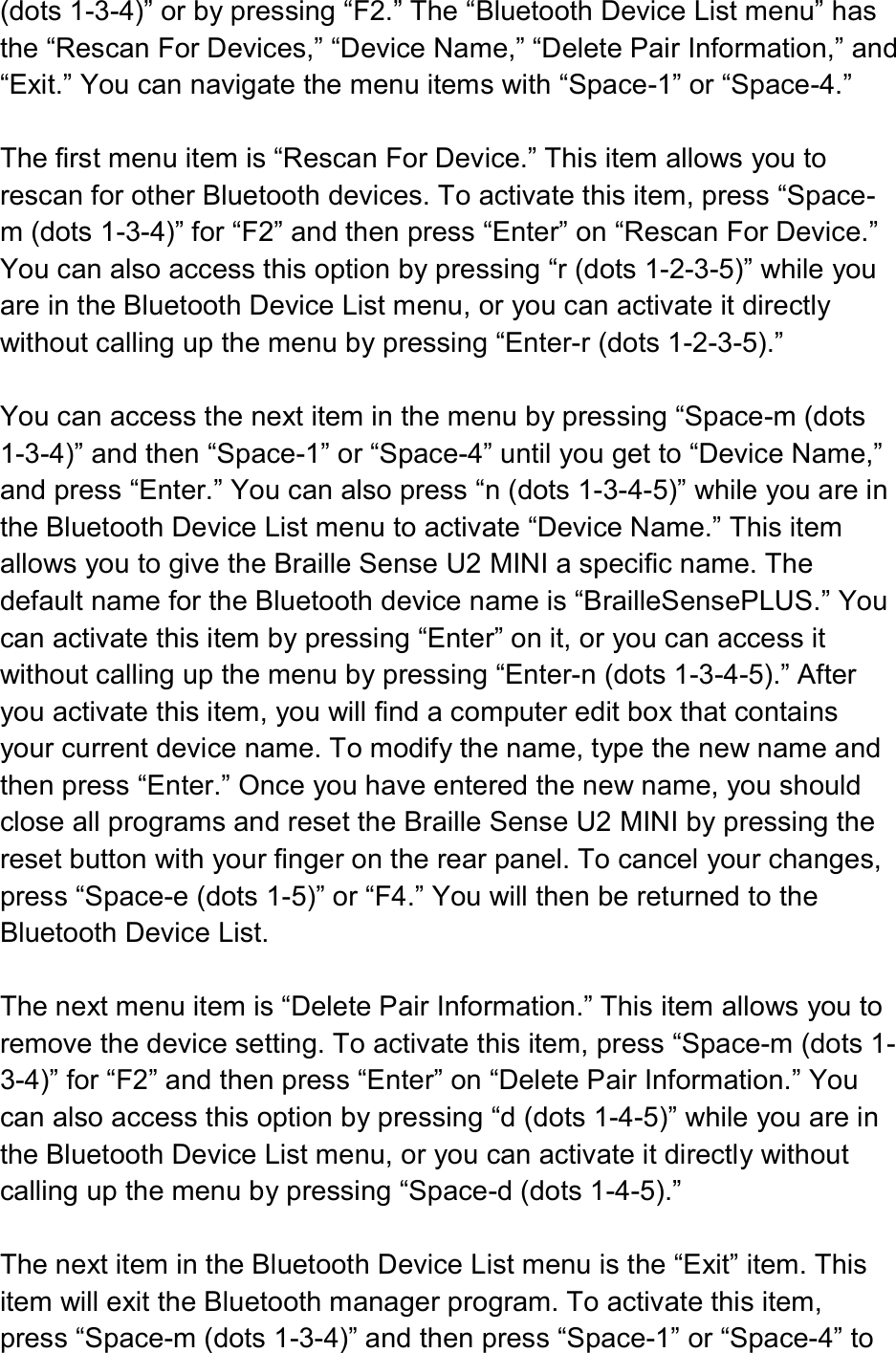  (dots 1-3-4)” or by pressing “F2.” The “Bluetooth Device List menu” has the “Rescan For Devices,” “Device Name,” “Delete Pair Information,” and “Exit.” You can navigate the menu items with “Space-1” or “Space-4.”  The first menu item is “Rescan For Device.” This item allows you to rescan for other Bluetooth devices. To activate this item, press “Space-m (dots 1-3-4)” for “F2” and then press “Enter” on “Rescan For Device.” You can also access this option by pressing “r (dots 1-2-3-5)” while you are in the Bluetooth Device List menu, or you can activate it directly without calling up the menu by pressing “Enter-r (dots 1-2-3-5).”  You can access the next item in the menu by pressing “Space-m (dots 1-3-4)” and then “Space-1” or “Space-4” until you get to “Device Name,” and press “Enter.” You can also press “n (dots 1-3-4-5)” while you are in the Bluetooth Device List menu to activate “Device Name.” This item allows you to give the Braille Sense U2 MINI a specific name. The default name for the Bluetooth device name is “BrailleSensePLUS.” You can activate this item by pressing “Enter” on it, or you can access it without calling up the menu by pressing “Enter-n (dots 1-3-4-5).” After you activate this item, you will find a computer edit box that contains your current device name. To modify the name, type the new name and then press “Enter.” Once you have entered the new name, you should close all programs and reset the Braille Sense U2 MINI by pressing the reset button with your finger on the rear panel. To cancel your changes, press “Space-e (dots 1-5)” or “F4.” You will then be returned to the Bluetooth Device List.  The next menu item is “Delete Pair Information.” This item allows you to remove the device setting. To activate this item, press “Space-m (dots 1-3-4)” for “F2” and then press “Enter” on “Delete Pair Information.” You can also access this option by pressing “d (dots 1-4-5)” while you are in the Bluetooth Device List menu, or you can activate it directly without calling up the menu by pressing “Space-d (dots 1-4-5).”  The next item in the Bluetooth Device List menu is the “Exit” item. This item will exit the Bluetooth manager program. To activate this item, press “Space-m (dots 1-3-4)” and then press “Space-1” or “Space-4” to 