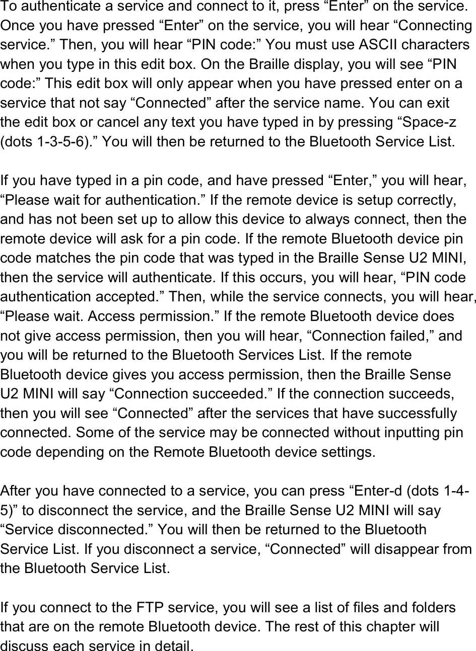  To authenticate a service and connect to it, press “Enter” on the service. Once you have pressed “Enter” on the service, you will hear “Connecting service.” Then, you will hear “PIN code:” You must use ASCII characters when you type in this edit box. On the Braille display, you will see “PIN code:” This edit box will only appear when you have pressed enter on a service that not say “Connected” after the service name. You can exit the edit box or cancel any text you have typed in by pressing “Space-z (dots 1-3-5-6).” You will then be returned to the Bluetooth Service List.  If you have typed in a pin code, and have pressed “Enter,” you will hear, “Please wait for authentication.” If the remote device is setup correctly, and has not been set up to allow this device to always connect, then the remote device will ask for a pin code. If the remote Bluetooth device pin code matches the pin code that was typed in the Braille Sense U2 MINI, then the service will authenticate. If this occurs, you will hear, “PIN code authentication accepted.” Then, while the service connects, you will hear, “Please wait. Access permission.” If the remote Bluetooth device does not give access permission, then you will hear, “Connection failed,” and you will be returned to the Bluetooth Services List. If the remote Bluetooth device gives you access permission, then the Braille Sense U2 MINI will say “Connection succeeded.” If the connection succeeds, then you will see “Connected” after the services that have successfully connected. Some of the service may be connected without inputting pin code depending on the Remote Bluetooth device settings.  After you have connected to a service, you can press “Enter-d (dots 1-4-5)” to disconnect the service, and the Braille Sense U2 MINI will say “Service disconnected.” You will then be returned to the Bluetooth Service List. If you disconnect a service, “Connected” will disappear from the Bluetooth Service List.  If you connect to the FTP service, you will see a list of files and folders that are on the remote Bluetooth device. The rest of this chapter will discuss each service in detail.  