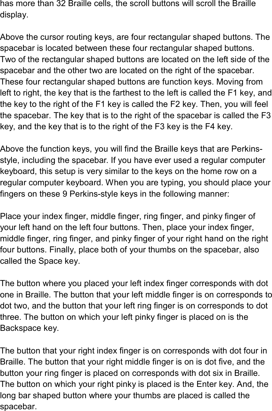  has more than 32 Braille cells, the scroll buttons will scroll the Braille display.  Above the cursor routing keys, are four rectangular shaped buttons. The spacebar is located between these four rectangular shaped buttons. Two of the rectangular shaped buttons are located on the left side of the spacebar and the other two are located on the right of the spacebar. These four rectangular shaped buttons are function keys. Moving from left to right, the key that is the farthest to the left is called the F1 key, and the key to the right of the F1 key is called the F2 key. Then, you will feel the spacebar. The key that is to the right of the spacebar is called the F3 key, and the key that is to the right of the F3 key is the F4 key.  Above the function keys, you will find the Braille keys that are Perkins-style, including the spacebar. If you have ever used a regular computer keyboard, this setup is very similar to the keys on the home row on a regular computer keyboard. When you are typing, you should place your fingers on these 9 Perkins-style keys in the following manner:  Place your index finger, middle finger, ring finger, and pinky finger of your left hand on the left four buttons. Then, place your index finger, middle finger, ring finger, and pinky finger of your right hand on the right four buttons. Finally, place both of your thumbs on the spacebar, also called the Space key.  The button where you placed your left index finger corresponds with dot one in Braille. The button that your left middle finger is on corresponds to dot two, and the button that your left ring finger is on corresponds to dot three. The button on which your left pinky finger is placed on is the Backspace key.  The button that your right index finger is on corresponds with dot four in Braille. The button that your right middle finger is on is dot five, and the button your ring finger is placed on corresponds with dot six in Braille. The button on which your right pinky is placed is the Enter key. And, the long bar shaped button where your thumbs are placed is called the spacebar. 