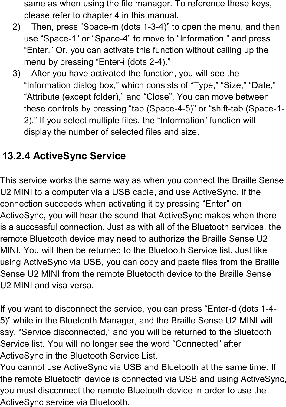  same as when using the file manager. To reference these keys, please refer to chapter 4 in this manual. 2)  Then, press “Space-m (dots 1-3-4)” to open the menu, and then use “Space-1” or “Space-4” to move to “Information,” and press “Enter.” Or, you can activate this function without calling up the menu by pressing “Enter-i (dots 2-4).” 3)  After you have activated the function, you will see the “Information dialog box,” which consists of “Type,” “Size,” “Date,” “Attribute (except folder),” and “Close”. You can move between these controls by pressing “tab (Space-4-5)” or “shift-tab (Space-1-2).” If you select multiple files, the “Information” function will display the number of selected files and size.  13.2.4 ActiveSync Service  This service works the same way as when you connect the Braille Sense U2 MINI to a computer via a USB cable, and use ActiveSync. If the connection succeeds when activating it by pressing “Enter” on ActiveSync, you will hear the sound that ActiveSync makes when there is a successful connection. Just as with all of the Bluetooth services, the remote Bluetooth device may need to authorize the Braille Sense U2 MINI. You will then be returned to the Bluetooth Service list. Just like using ActiveSync via USB, you can copy and paste files from the Braille Sense U2 MINI from the remote Bluetooth device to the Braille Sense U2 MINI and visa versa.  If you want to disconnect the service, you can press “Enter-d (dots 1-4-5)” while in the Bluetooth Manager, and the Braille Sense U2 MINI will say, “Service disconnected,” and you will be returned to the Bluetooth Service list. You will no longer see the word “Connected” after ActiveSync in the Bluetooth Service List. You cannot use ActiveSync via USB and Bluetooth at the same time. If the remote Bluetooth device is connected via USB and using ActiveSync, you must disconnect the remote Bluetooth device in order to use the ActiveSync service via Bluetooth.  