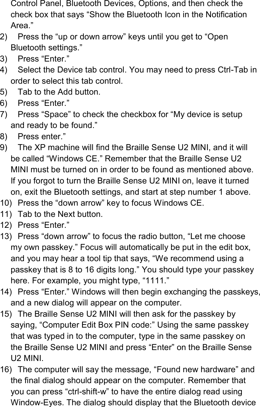  Control Panel, Bluetooth Devices, Options, and then check the check box that says “Show the Bluetooth Icon in the Notification Area.” 2)  Press the “up or down arrow” keys until you get to “Open Bluetooth settings.” 3)  Press “Enter.” 4)  Select the Device tab control. You may need to press Ctrl-Tab in order to select this tab control. 5)  Tab to the Add button. 6)  Press “Enter.” 7)  Press “Space” to check the checkbox for “My device is setup and ready to be found.” 8)  Press enter.” 9)  The XP machine will find the Braille Sense U2 MINI, and it will be called “Windows CE.” Remember that the Braille Sense U2 MINI must be turned on in order to be found as mentioned above. If you forgot to turn the Braille Sense U2 MINI on, leave it turned on, exit the Bluetooth settings, and start at step number 1 above. 10)  Press the “down arrow” key to focus Windows CE. 11)  Tab to the Next button. 12)  Press “Enter.” 13)  Press “down arrow” to focus the radio button, “Let me choose my own passkey.” Focus will automatically be put in the edit box, and you may hear a tool tip that says, “We recommend using a passkey that is 8 to 16 digits long.” You should type your passkey here. For example, you might type, “1111.” 14)  Press “Enter.” Windows will then begin exchanging the passkeys, and a new dialog will appear on the computer. 15)  The Braille Sense U2 MINI will then ask for the passkey by saying, “Computer Edit Box PIN code:” Using the same passkey that was typed in to the computer, type in the same passkey on the Braille Sense U2 MINI and press “Enter” on the Braille Sense U2 MINI. 16)  The computer will say the message, “Found new hardware” and the final dialog should appear on the computer. Remember that you can press “ctrl-shift-w” to have the entire dialog read using Window-Eyes. The dialog should display that the Bluetooth device 