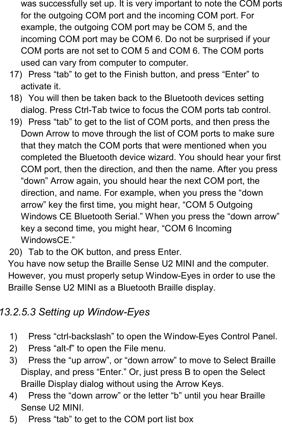  was successfully set up. It is very important to note the COM ports for the outgoing COM port and the incoming COM port. For example, the outgoing COM port may be COM 5, and the incoming COM port may be COM 6. Do not be surprised if your COM ports are not set to COM 5 and COM 6. The COM ports used can vary from computer to computer. 17)  Press “tab” to get to the Finish button, and press “Enter” to activate it. 18)  You will then be taken back to the Bluetooth devices setting dialog. Press Ctrl-Tab twice to focus the COM ports tab control. 19)  Press “tab” to get to the list of COM ports, and then press the Down Arrow to move through the list of COM ports to make sure that they match the COM ports that were mentioned when you completed the Bluetooth device wizard. You should hear your first COM port, then the direction, and then the name. After you press “down” Arrow again, you should hear the next COM port, the direction, and name. For example, when you press the “down arrow” key the first time, you might hear, “COM 5 Outgoing Windows CE Bluetooth Serial.” When you press the “down arrow” key a second time, you might hear, “COM 6 Incoming WindowsCE.” 20)  Tab to the OK button, and press Enter. You have now setup the Braille Sense U2 MINI and the computer. However, you must properly setup Window-Eyes in order to use the Braille Sense U2 MINI as a Bluetooth Braille display.  13.2.5.3 Setting up Window-Eyes  1)  Press “ctrl-backslash” to open the Window-Eyes Control Panel. 2)  Press “alt-f” to open the File menu. 3)  Press the “up arrow”, or “down arrow” to move to Select Braille Display, and press “Enter.” Or, just press B to open the Select Braille Display dialog without using the Arrow Keys. 4)  Press the “down arrow” or the letter “b” until you hear Braille Sense U2 MINI. 5)  Press “tab” to get to the COM port list box 