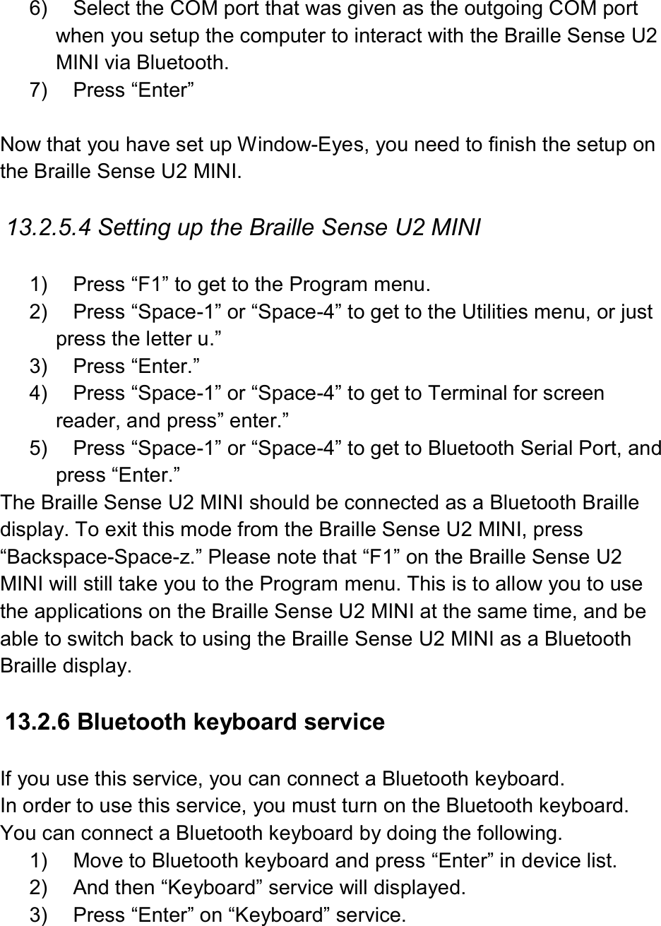  6)  Select the COM port that was given as the outgoing COM port when you setup the computer to interact with the Braille Sense U2 MINI via Bluetooth. 7)  Press “Enter”  Now that you have set up Window-Eyes, you need to finish the setup on the Braille Sense U2 MINI.  13.2.5.4 Setting up the Braille Sense U2 MINI  1)  Press “F1” to get to the Program menu. 2)  Press “Space-1” or “Space-4” to get to the Utilities menu, or just press the letter u.” 3)  Press “Enter.” 4)  Press “Space-1” or “Space-4” to get to Terminal for screen reader, and press” enter.” 5)  Press “Space-1” or “Space-4” to get to Bluetooth Serial Port, and press “Enter.” The Braille Sense U2 MINI should be connected as a Bluetooth Braille display. To exit this mode from the Braille Sense U2 MINI, press “Backspace-Space-z.” Please note that “F1” on the Braille Sense U2 MINI will still take you to the Program menu. This is to allow you to use the applications on the Braille Sense U2 MINI at the same time, and be able to switch back to using the Braille Sense U2 MINI as a Bluetooth Braille display.  13.2.6 Bluetooth keyboard service  If you use this service, you can connect a Bluetooth keyboard.   In order to use this service, you must turn on the Bluetooth keyboard. You can connect a Bluetooth keyboard by doing the following. 1)  Move to Bluetooth keyboard and press “Enter” in device list. 2)  And then “Keyboard” service will displayed. 3)  Press “Enter” on “Keyboard” service. 
