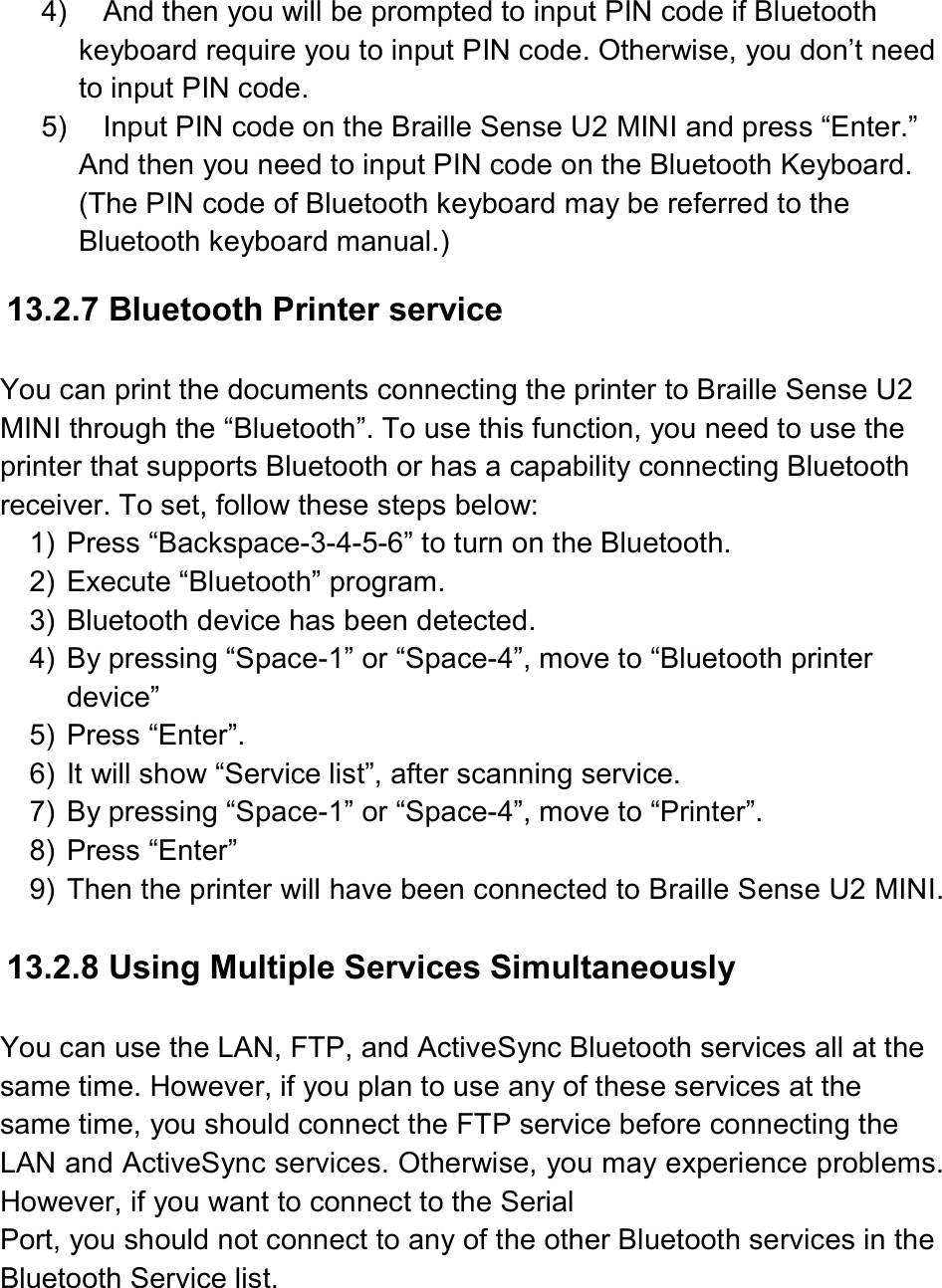  4)  And then you will be prompted to input PIN code if Bluetooth keyboard require you to input PIN code. Otherwise, you don’t need to input PIN code. 5)  Input PIN code on the Braille Sense U2 MINI and press “Enter.” And then you need to input PIN code on the Bluetooth Keyboard. (The PIN code of Bluetooth keyboard may be referred to the Bluetooth keyboard manual.)  13.2.7 Bluetooth Printer service  You can print the documents connecting the printer to Braille Sense U2 MINI through the “Bluetooth”. To use this function, you need to use the printer that supports Bluetooth or has a capability connecting Bluetooth receiver. To set, follow these steps below: 1)  Press “Backspace-3-4-5-6” to turn on the Bluetooth. 2)  Execute “Bluetooth” program. 3)  Bluetooth device has been detected. 4)  By pressing “Space-1” or “Space-4”, move to “Bluetooth printer device”   5)  Press “Enter”. 6)  It will show “Service list”, after scanning service. 7)  By pressing “Space-1” or “Space-4”, move to “Printer”. 8)  Press “Enter”   9)  Then the printer will have been connected to Braille Sense U2 MINI.  13.2.8 Using Multiple Services Simultaneously  You can use the LAN, FTP, and ActiveSync Bluetooth services all at the same time. However, if you plan to use any of these services at the same time, you should connect the FTP service before connecting the LAN and ActiveSync services. Otherwise, you may experience problems. However, if you want to connect to the Serial   Port, you should not connect to any of the other Bluetooth services in the Bluetooth Service list.  