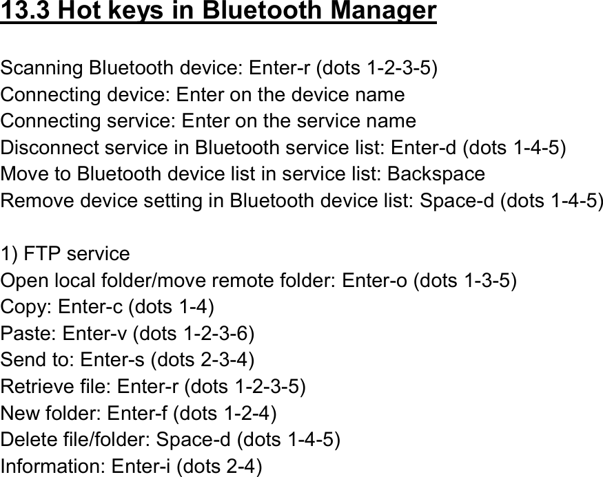  13.3 Hot keys in Bluetooth Manager  Scanning Bluetooth device: Enter-r (dots 1-2-3-5) Connecting device: Enter on the device name Connecting service: Enter on the service name Disconnect service in Bluetooth service list: Enter-d (dots 1-4-5) Move to Bluetooth device list in service list: Backspace Remove device setting in Bluetooth device list: Space-d (dots 1-4-5)    1) FTP service Open local folder/move remote folder: Enter-o (dots 1-3-5) Copy: Enter-c (dots 1-4) Paste: Enter-v (dots 1-2-3-6) Send to: Enter-s (dots 2-3-4) Retrieve file: Enter-r (dots 1-2-3-5) New folder: Enter-f (dots 1-2-4) Delete file/folder: Space-d (dots 1-4-5) Information: Enter-i (dots 2-4) 
