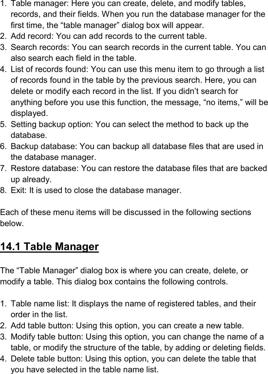   1.  Table manager: Here you can create, delete, and modify tables, records, and their fields. When you run the database manager for the first time, the “table manager” dialog box will appear. 2.  Add record: You can add records to the current table. 3.  Search records: You can search records in the current table. You can also search each field in the table. 4.  List of records found: You can use this menu item to go through a list of records found in the table by the previous search. Here, you can delete or modify each record in the list. If you didn’t search for anything before you use this function, the message, “no items,” will be displayed. 5.  Setting backup option: You can select the method to back up the database. 6.  Backup database: You can backup all database files that are used in the database manager. 7.  Restore database: You can restore the database files that are backed up already. 8.  Exit: It is used to close the database manager.  Each of these menu items will be discussed in the following sections below.  14.1 Table Manager  The “Table Manager” dialog box is where you can create, delete, or modify a table. This dialog box contains the following controls.  1.  Table name list: It displays the name of registered tables, and their order in the list. 2.  Add table button: Using this option, you can create a new table. 3.  Modify table button: Using this option, you can change the name of a table, or modify the structure of the table, by adding or deleting fields. 4.  Delete table button: Using this option, you can delete the table that you have selected in the table name list. 