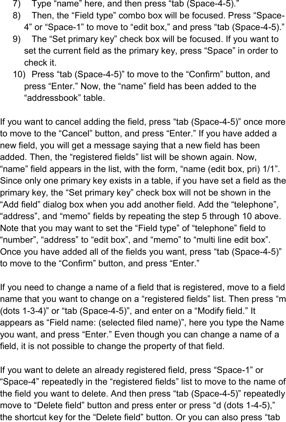  7)  Type “name” here, and then press “tab (Space-4-5).” 8)  Then, the “Field type” combo box will be focused. Press “Space-4” or “Space-1” to move to “edit box,” and press “tab (Space-4-5).” 9)  The “Set primary key” check box will be focused. If you want to set the current field as the primary key, press “Space” in order to check it. 10)  Press “tab (Space-4-5)” to move to the “Confirm” button, and press “Enter.” Now, the “name” field has been added to the “addressbook” table.  If you want to cancel adding the field, press “tab (Space-4-5)” once more to move to the “Cancel” button, and press “Enter.” If you have added a new field, you will get a message saying that a new field has been added. Then, the “registered fields” list will be shown again. Now, “name” field appears in the list, with the form, “name (edit box, pri) 1/1”. Since only one primary key exists in a table, if you have set a field as the primary key, the “Set primary key” check box will not be shown in the “Add field” dialog box when you add another field. Add the “telephone”, “address”, and “memo” fields by repeating the step 5 through 10 above. Note that you may want to set the “Field type” of “telephone” field to “number”, “address” to “edit box”, and “memo” to “multi line edit box”. Once you have added all of the fields you want, press “tab (Space-4-5)” to move to the “Confirm” button, and press “Enter.”  If you need to change a name of a field that is registered, move to a field name that you want to change on a “registered fields” list. Then press “m (dots 1-3-4)” or “tab (Space-4-5)”, and enter on a “Modify field.” It appears as “Field name: (selected filed name)”, here you type the Name you want, and press “Enter.” Even though you can change a name of a field, it is not possible to change the property of that field.  If you want to delete an already registered field, press “Space-1” or “Space-4” repeatedly in the “registered fields” list to move to the name of the field you want to delete. And then press “tab (Space-4-5)” repeatedly move to “Delete field” button and press enter or press “d (dots 1-4-5),” the shortcut key for the “Delete field” button. Or you can also press “tab 