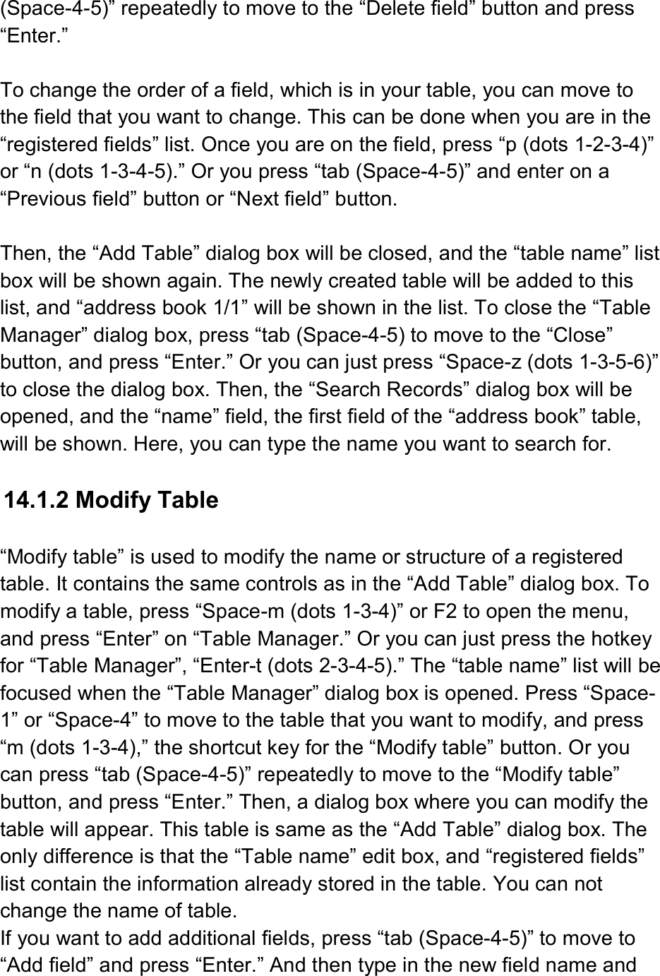  (Space-4-5)” repeatedly to move to the “Delete field” button and press “Enter.”  To change the order of a field, which is in your table, you can move to the field that you want to change. This can be done when you are in the “registered fields” list. Once you are on the field, press “p (dots 1-2-3-4)” or “n (dots 1-3-4-5).” Or you press “tab (Space-4-5)” and enter on a “Previous field” button or “Next field” button.  Then, the “Add Table” dialog box will be closed, and the “table name” list box will be shown again. The newly created table will be added to this list, and “address book 1/1” will be shown in the list. To close the “Table Manager” dialog box, press “tab (Space-4-5) to move to the “Close” button, and press “Enter.” Or you can just press “Space-z (dots 1-3-5-6)” to close the dialog box. Then, the “Search Records” dialog box will be opened, and the “name” field, the first field of the “address book” table, will be shown. Here, you can type the name you want to search for.  14.1.2 Modify Table  “Modify table” is used to modify the name or structure of a registered table. It contains the same controls as in the “Add Table” dialog box. To modify a table, press “Space-m (dots 1-3-4)” or F2 to open the menu, and press “Enter” on “Table Manager.” Or you can just press the hotkey for “Table Manager”, “Enter-t (dots 2-3-4-5).” The “table name” list will be focused when the “Table Manager” dialog box is opened. Press “Space-1” or “Space-4” to move to the table that you want to modify, and press “m (dots 1-3-4),” the shortcut key for the “Modify table” button. Or you can press “tab (Space-4-5)” repeatedly to move to the “Modify table” button, and press “Enter.” Then, a dialog box where you can modify the table will appear. This table is same as the “Add Table” dialog box. The only difference is that the “Table name” edit box, and “registered fields” list contain the information already stored in the table. You can not change the name of table. If you want to add additional fields, press “tab (Space-4-5)” to move to “Add field” and press “Enter.” And then type in the new field name and 
