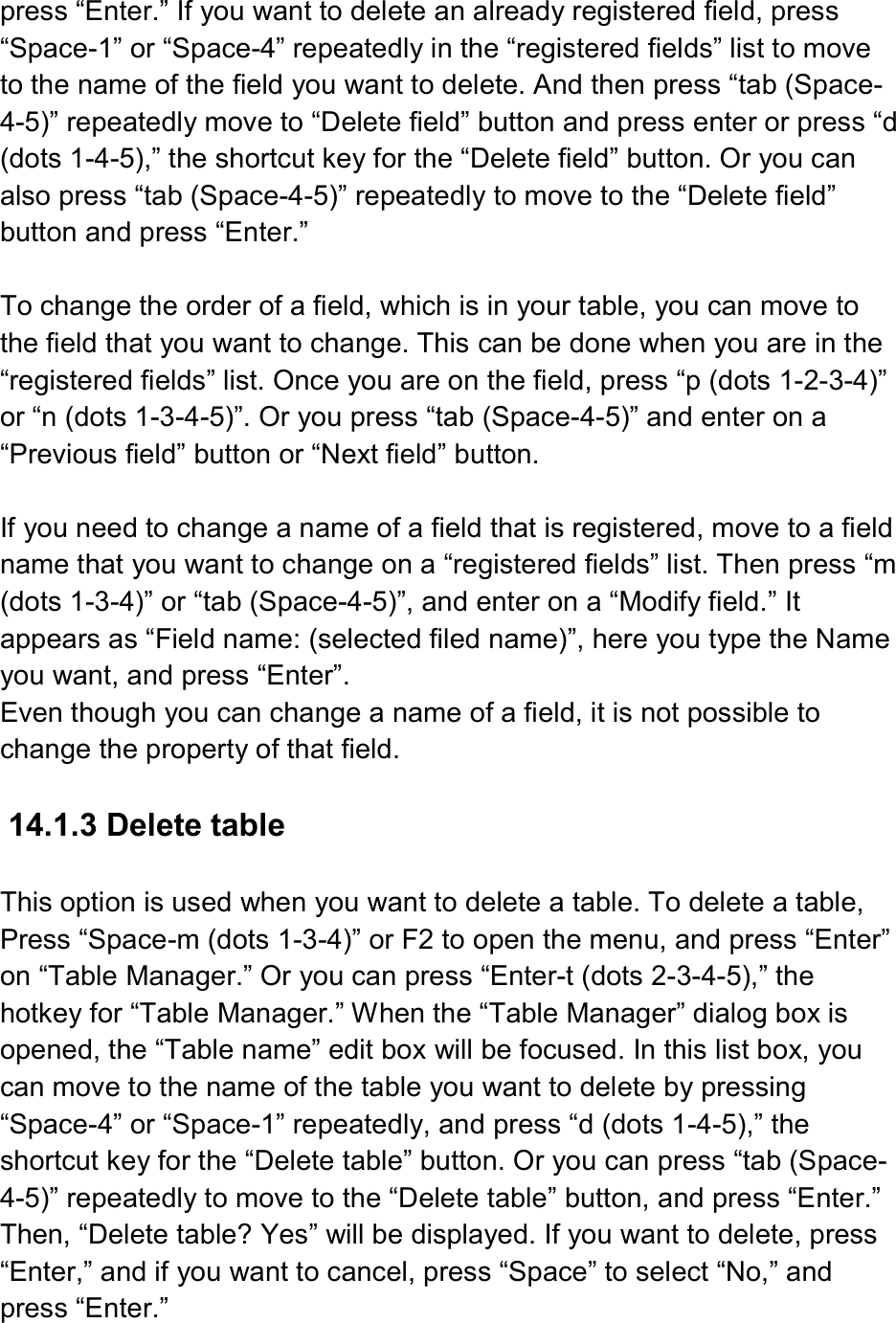 press “Enter.” If you want to delete an already registered field, press “Space-1” or “Space-4” repeatedly in the “registered fields” list to move to the name of the field you want to delete. And then press “tab (Space-4-5)” repeatedly move to “Delete field” button and press enter or press “d (dots 1-4-5),” the shortcut key for the “Delete field” button. Or you can also press “tab (Space-4-5)” repeatedly to move to the “Delete field” button and press “Enter.”  To change the order of a field, which is in your table, you can move to the field that you want to change. This can be done when you are in the “registered fields” list. Once you are on the field, press “p (dots 1-2-3-4)” or “n (dots 1-3-4-5)”. Or you press “tab (Space-4-5)” and enter on a “Previous field” button or “Next field” button.  If you need to change a name of a field that is registered, move to a field name that you want to change on a “registered fields” list. Then press “m (dots 1-3-4)” or “tab (Space-4-5)”, and enter on a “Modify field.” It appears as “Field name: (selected filed name)”, here you type the Name you want, and press “Enter”. Even though you can change a name of a field, it is not possible to change the property of that field.  14.1.3 Delete table  This option is used when you want to delete a table. To delete a table, Press “Space-m (dots 1-3-4)” or F2 to open the menu, and press “Enter” on “Table Manager.” Or you can press “Enter-t (dots 2-3-4-5),” the hotkey for “Table Manager.” When the “Table Manager” dialog box is opened, the “Table name” edit box will be focused. In this list box, you can move to the name of the table you want to delete by pressing “Space-4” or “Space-1” repeatedly, and press “d (dots 1-4-5),” the shortcut key for the “Delete table” button. Or you can press “tab (Space-4-5)” repeatedly to move to the “Delete table” button, and press “Enter.” Then, “Delete table? Yes” will be displayed. If you want to delete, press “Enter,” and if you want to cancel, press “Space” to select “No,” and press “Enter.” 