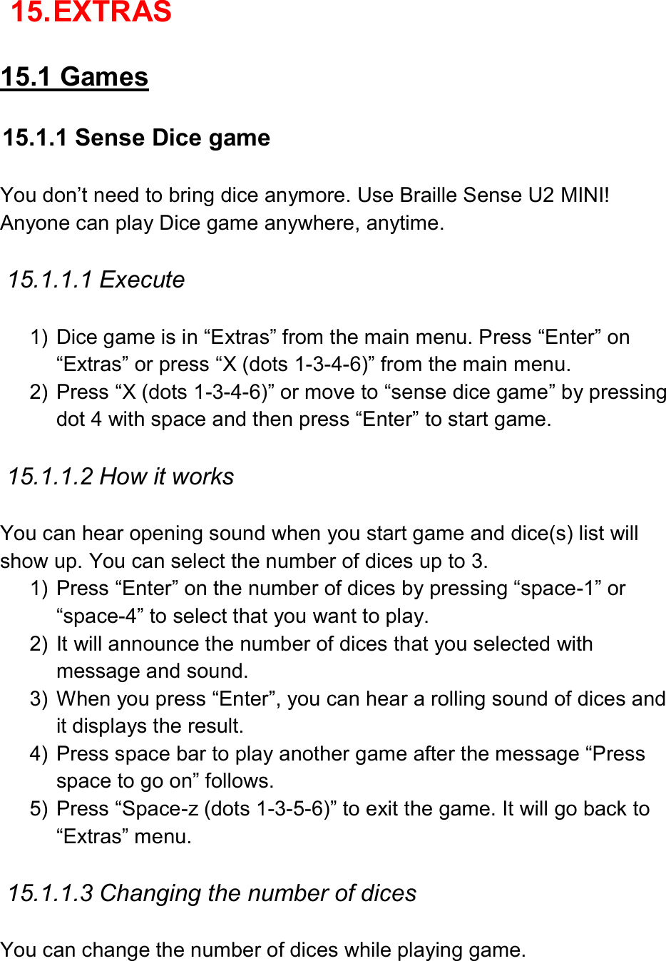  15. EXTRAS  15.1 Games  15.1.1 Sense Dice game  You don’t need to bring dice anymore. Use Braille Sense U2 MINI! Anyone can play Dice game anywhere, anytime.    15.1.1.1 Execute  1)  Dice game is in “Extras” from the main menu. Press “Enter” on “Extras” or press “X (dots 1-3-4-6)” from the main menu.   2)  Press “X (dots 1-3-4-6)” or move to “sense dice game” by pressing dot 4 with space and then press “Enter” to start game.  15.1.1.2 How it works  You can hear opening sound when you start game and dice(s) list will show up. You can select the number of dices up to 3. 1)  Press “Enter” on the number of dices by pressing “space-1” or “space-4” to select that you want to play. 2)  It will announce the number of dices that you selected with message and sound.   3)  When you press “Enter”, you can hear a rolling sound of dices and it displays the result. 4)  Press space bar to play another game after the message “Press space to go on” follows.   5)  Press “Space-z (dots 1-3-5-6)” to exit the game. It will go back to “Extras” menu.    15.1.1.3 Changing the number of dices  You can change the number of dices while playing game.   