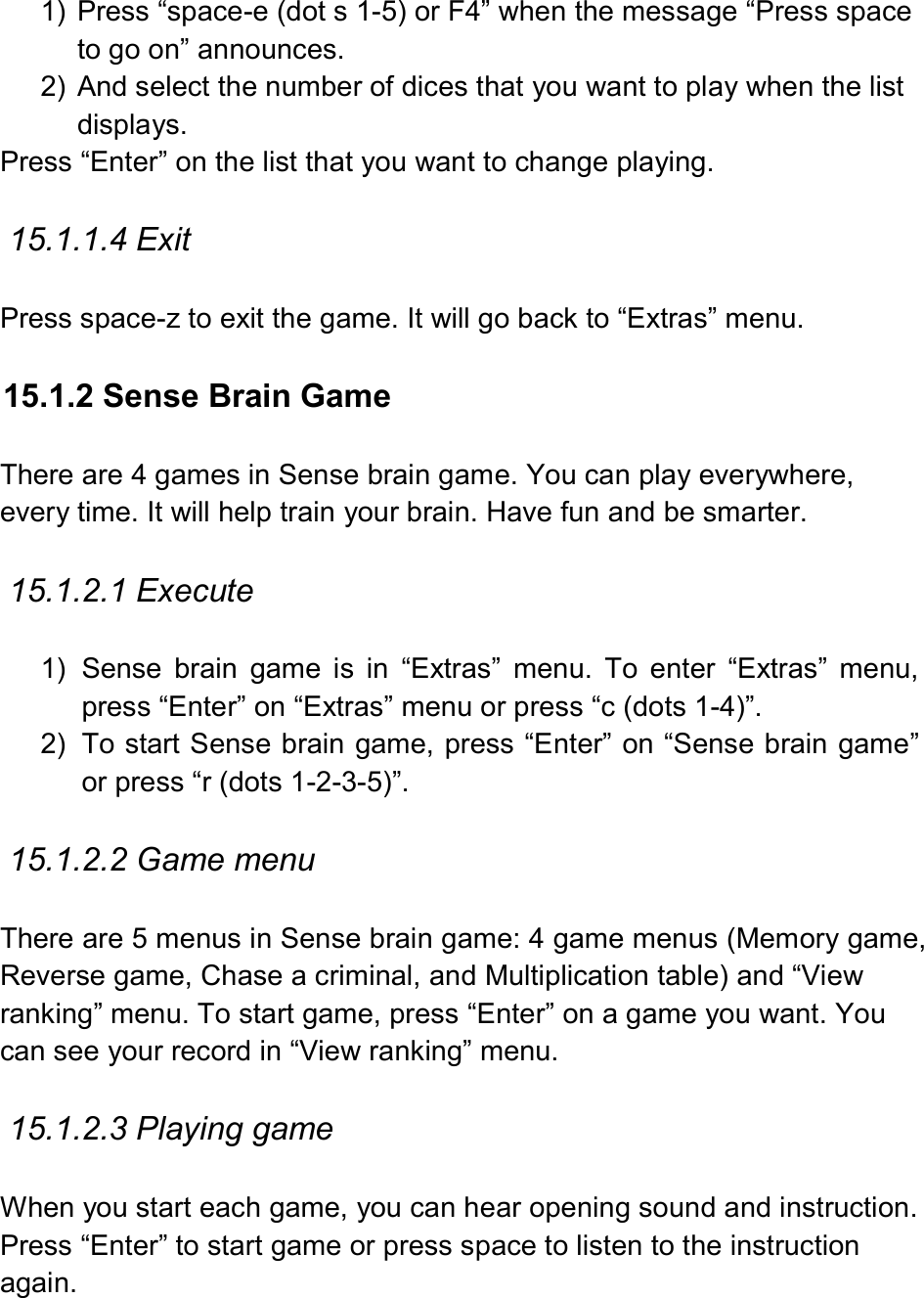  1)  Press “space-e (dot s 1-5) or F4” when the message “Press space to go on” announces. 2)  And select the number of dices that you want to play when the list displays. Press “Enter” on the list that you want to change playing.    15.1.1.4 Exit  Press space-z to exit the game. It will go back to “Extras” menu.  15.1.2 Sense Brain Game  There are 4 games in Sense brain game. You can play everywhere, every time. It will help train your brain. Have fun and be smarter.  15.1.2.1 Execute    1)  Sense  brain  game  is  in  “Extras”  menu.  To  enter  “Extras”  menu, press “Enter” on “Extras” menu or press “c (dots 1-4)”. 2)  To start Sense brain game, press “Enter” on “Sense brain game” or press “r (dots 1-2-3-5)”.  15.1.2.2 Game menu  There are 5 menus in Sense brain game: 4 game menus (Memory game, Reverse game, Chase a criminal, and Multiplication table) and “View ranking” menu. To start game, press “Enter” on a game you want. You can see your record in “View ranking” menu.  15.1.2.3 Playing game  When you start each game, you can hear opening sound and instruction. Press “Enter” to start game or press space to listen to the instruction again.  