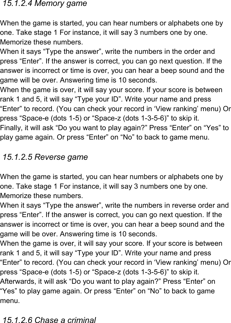  15.1.2.4 Memory game  When the game is started, you can hear numbers or alphabets one by one. Take stage 1 For instance, it will say 3 numbers one by one. Memorize these numbers. When it says “Type the answer”, write the numbers in the order and press “Enter”. If the answer is correct, you can go next question. If the answer is incorrect or time is over, you can hear a beep sound and the game will be over. Answering time is 10 seconds.   When the game is over, it will say your score. If your score is between rank 1 and 5, it will say “Type your ID”. Write your name and press “Enter” to record. (You can check your record in ‘View ranking’ menu) Or press “Space-e (dots 1-5) or “Space-z (dots 1-3-5-6)” to skip it. Finally, it will ask “Do you want to play again?” Press “Enter” on “Yes” to play game again. Or press “Enter” on “No” to back to game menu.  15.1.2.5 Reverse game  When the game is started, you can hear numbers or alphabets one by one. Take stage 1 For instance, it will say 3 numbers one by one. Memorize these numbers.   When it says “Type the answer”, write the numbers in reverse order and press “Enter”. If the answer is correct, you can go next question. If the answer is incorrect or time is over, you can hear a beep sound and the game will be over. Answering time is 10 seconds.   When the game is over, it will say your score. If your score is between rank 1 and 5, it will say “Type your ID”. Write your name and press “Enter” to record. (You can check your record in ‘View ranking’ menu) Or press “Space-e (dots 1-5) or “Space-z (dots 1-3-5-6)” to skip it. Afterwards, it will ask “Do you want to play again?” Press “Enter” on “Yes” to play game again. Or press “Enter” on “No” to back to game menu.  15.1.2.6 Chase a criminal  