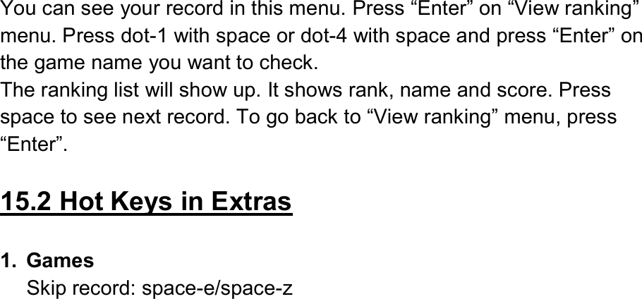  You can see your record in this menu. Press “Enter” on “View ranking” menu. Press dot-1 with space or dot-4 with space and press “Enter” on the game name you want to check. The ranking list will show up. It shows rank, name and score. Press space to see next record. To go back to “View ranking” menu, press “Enter”.  15.2 Hot Keys in Extras  1.  Games Skip record: space-e/space-z  