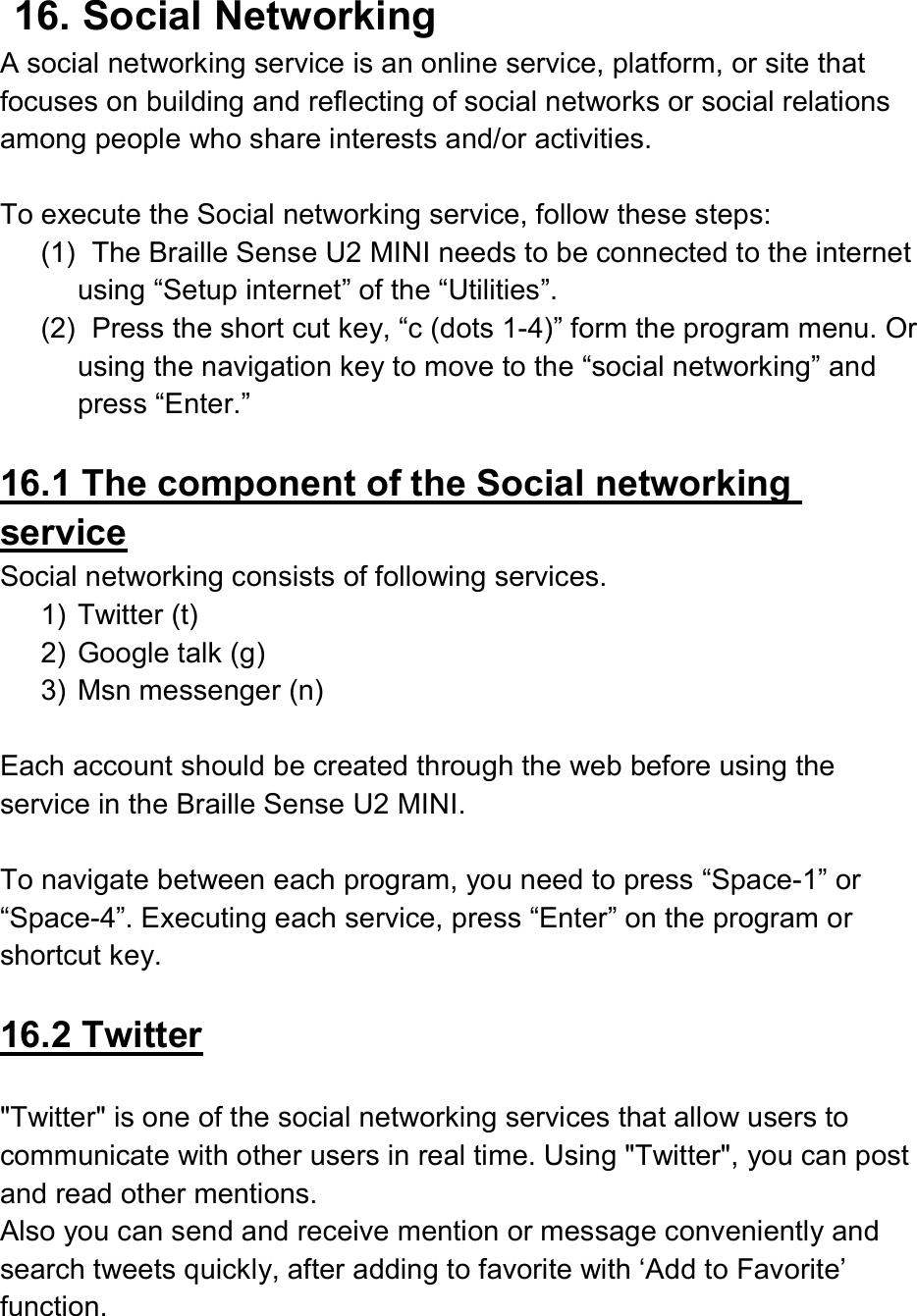  16. Social Networking A social networking service is an online service, platform, or site that focuses on building and reflecting of social networks or social relations among people who share interests and/or activities.    To execute the Social networking service, follow these steps: (1)   The Braille Sense U2 MINI needs to be connected to the internet using “Setup internet” of the “Utilities”.   (2)   Press the short cut key, “c (dots 1-4)” form the program menu. Or using the navigation key to move to the “social networking” and press “Enter.”    16.1 The component of the Social networking service Social networking consists of following services. 1)  Twitter (t) 2)  Google talk (g) 3)  Msn messenger (n)  Each account should be created through the web before using the service in the Braille Sense U2 MINI.    To navigate between each program, you need to press “Space-1” or “Space-4”. Executing each service, press “Enter” on the program or shortcut key.    16.2 Twitter  &quot;Twitter&quot; is one of the social networking services that allow users to communicate with other users in real time. Using &quot;Twitter&quot;, you can post and read other mentions.   Also you can send and receive mention or message conveniently and search tweets quickly, after adding to favorite with ‘Add to Favorite’ function.     