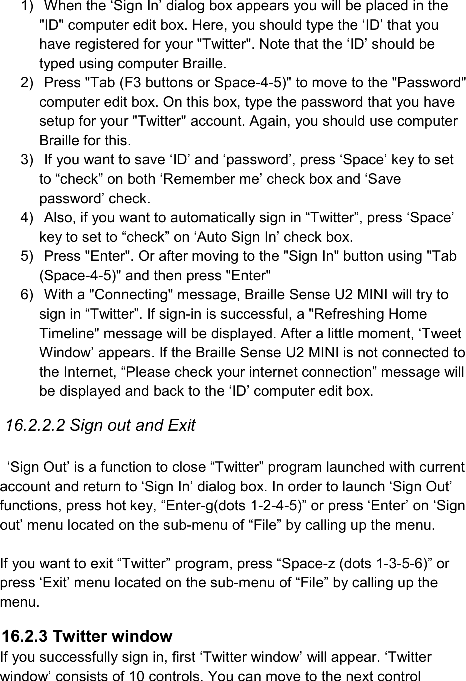  1)  When the ‘Sign In’ dialog box appears you will be placed in the &quot;ID&quot; computer edit box. Here, you should type the ‘ID’ that you have registered for your &quot;Twitter&quot;. Note that the ‘ID’ should be typed using computer Braille. 2)  Press &quot;Tab (F3 buttons or Space-4-5)&quot; to move to the &quot;Password&quot; computer edit box. On this box, type the password that you have setup for your &quot;Twitter&quot; account. Again, you should use computer Braille for this.   3)  If you want to save ‘ID’ and ‘password’, press ‘Space’ key to set to “check” on both ‘Remember me’ check box and ‘Save password’ check. 4)  Also, if you want to automatically sign in “Twitter”, press ‘Space’ key to set to “check” on ‘Auto Sign In’ check box.   5)  Press &quot;Enter&quot;. Or after moving to the &quot;Sign In&quot; button using &quot;Tab (Space-4-5)&quot; and then press &quot;Enter&quot; 6)  With a &quot;Connecting&quot; message, Braille Sense U2 MINI will try to sign in “Twitter”. If sign-in is successful, a &quot;Refreshing Home Timeline&quot; message will be displayed. After a little moment, ‘Tweet Window’ appears. If the Braille Sense U2 MINI is not connected to the Internet, “Please check your internet connection” message will be displayed and back to the ‘ID’ computer edit box.  16.2.2.2 Sign out and Exit    ‘Sign Out’ is a function to close “Twitter” program launched with current account and return to ‘Sign In’ dialog box. In order to launch ‘Sign Out’ functions, press hot key, “Enter-g(dots 1-2-4-5)” or press ‘Enter’ on ‘Sign out’ menu located on the sub-menu of “File” by calling up the menu.    If you want to exit “Twitter” program, press “Space-z (dots 1-3-5-6)” or press ‘Exit’ menu located on the sub-menu of “File” by calling up the menu.  16.2.3 Twitter window If you successfully sign in, first ‘Twitter window’ will appear. ‘Twitter window’ consists of 10 controls. You can move to the next control 