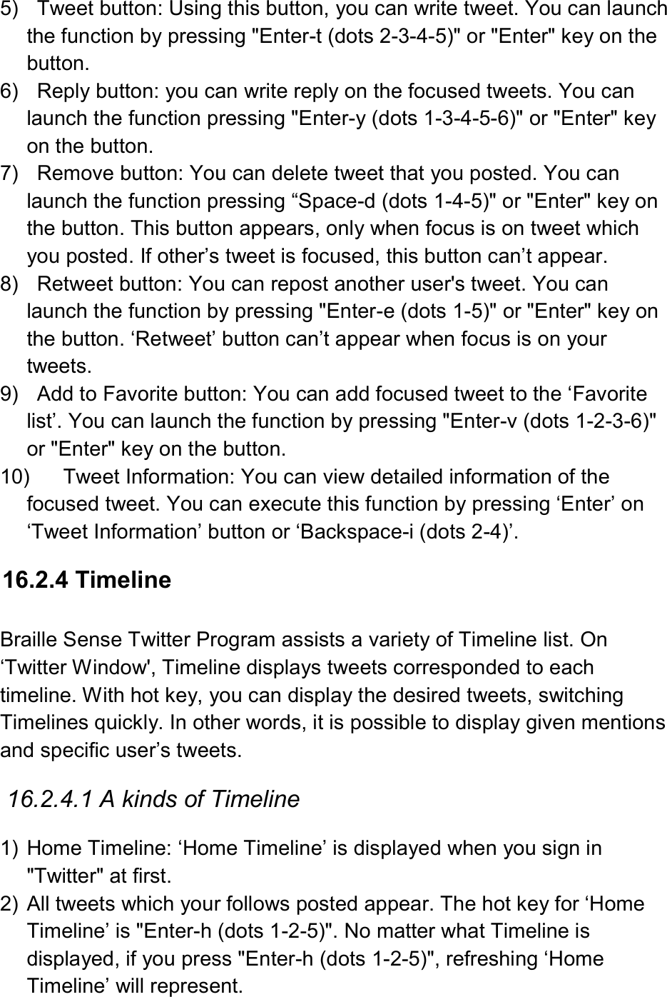  5)    Tweet button: Using this button, you can write tweet. You can launch the function by pressing &quot;Enter-t (dots 2-3-4-5)&quot; or &quot;Enter&quot; key on the button. 6)    Reply button: you can write reply on the focused tweets. You can launch the function pressing &quot;Enter-y (dots 1-3-4-5-6)&quot; or &quot;Enter&quot; key on the button. 7)    Remove button: You can delete tweet that you posted. You can launch the function pressing “Space-d (dots 1-4-5)&quot; or &quot;Enter&quot; key on the button. This button appears, only when focus is on tweet which you posted. If other’s tweet is focused, this button can’t appear. 8)    Retweet button: You can repost another user&apos;s tweet. You can launch the function by pressing &quot;Enter-e (dots 1-5)&quot; or &quot;Enter&quot; key on the button. ‘Retweet’ button can’t appear when focus is on your tweets.   9)    Add to Favorite button: You can add focused tweet to the ‘Favorite list’. You can launch the function by pressing &quot;Enter-v (dots 1-2-3-6)&quot; or &quot;Enter&quot; key on the button.   10)  Tweet Information: You can view detailed information of the focused tweet. You can execute this function by pressing ‘Enter’ on ‘Tweet Information’ button or ‘Backspace-i (dots 2-4)’.    16.2.4 Timeline  Braille Sense Twitter Program assists a variety of Timeline list. On ‘Twitter Window&apos;, Timeline displays tweets corresponded to each timeline. With hot key, you can display the desired tweets, switching Timelines quickly. In other words, it is possible to display given mentions and specific user’s tweets.  16.2.4.1 A kinds of Timeline  1)  Home Timeline: ‘Home Timeline’ is displayed when you sign in &quot;Twitter&quot; at first. 2)  All tweets which your follows posted appear. The hot key for ‘Home Timeline’ is &quot;Enter-h (dots 1-2-5)&quot;. No matter what Timeline is displayed, if you press &quot;Enter-h (dots 1-2-5)&quot;, refreshing ‘Home Timeline’ will represent. 