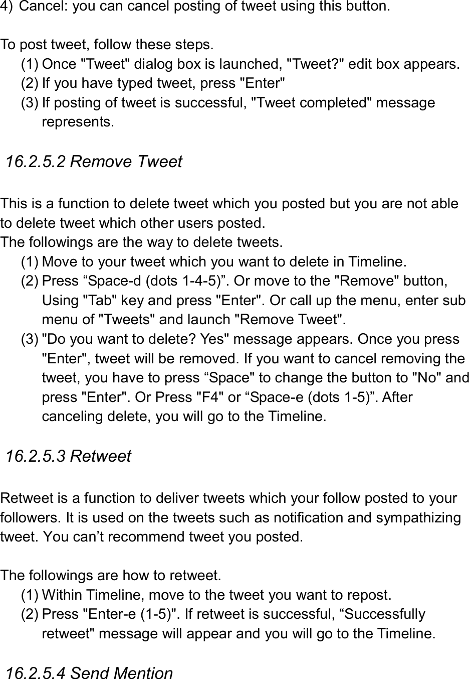  4)  Cancel: you can cancel posting of tweet using this button.    To post tweet, follow these steps.   (1) Once &quot;Tweet&quot; dialog box is launched, &quot;Tweet?&quot; edit box appears. (2) If you have typed tweet, press &quot;Enter&quot; (3) If posting of tweet is successful, &quot;Tweet completed&quot; message represents.  16.2.5.2 Remove Tweet  This is a function to delete tweet which you posted but you are not able to delete tweet which other users posted. The followings are the way to delete tweets. (1) Move to your tweet which you want to delete in Timeline. (2) Press “Space-d (dots 1-4-5)”. Or move to the &quot;Remove&quot; button, Using &quot;Tab&quot; key and press &quot;Enter&quot;. Or call up the menu, enter sub menu of &quot;Tweets&quot; and launch &quot;Remove Tweet&quot;. (3) &quot;Do you want to delete? Yes&quot; message appears. Once you press &quot;Enter&quot;, tweet will be removed. If you want to cancel removing the tweet, you have to press “Space&quot; to change the button to &quot;No&quot; and press &quot;Enter&quot;. Or Press &quot;F4&quot; or “Space-e (dots 1-5)”. After canceling delete, you will go to the Timeline.    16.2.5.3 Retweet  Retweet is a function to deliver tweets which your follow posted to your followers. It is used on the tweets such as notification and sympathizing tweet. You can’t recommend tweet you posted.    The followings are how to retweet. (1) Within Timeline, move to the tweet you want to repost. (2) Press &quot;Enter-e (1-5)&quot;. If retweet is successful, “Successfully retweet&quot; message will appear and you will go to the Timeline.  16.2.5.4 Send Mention  