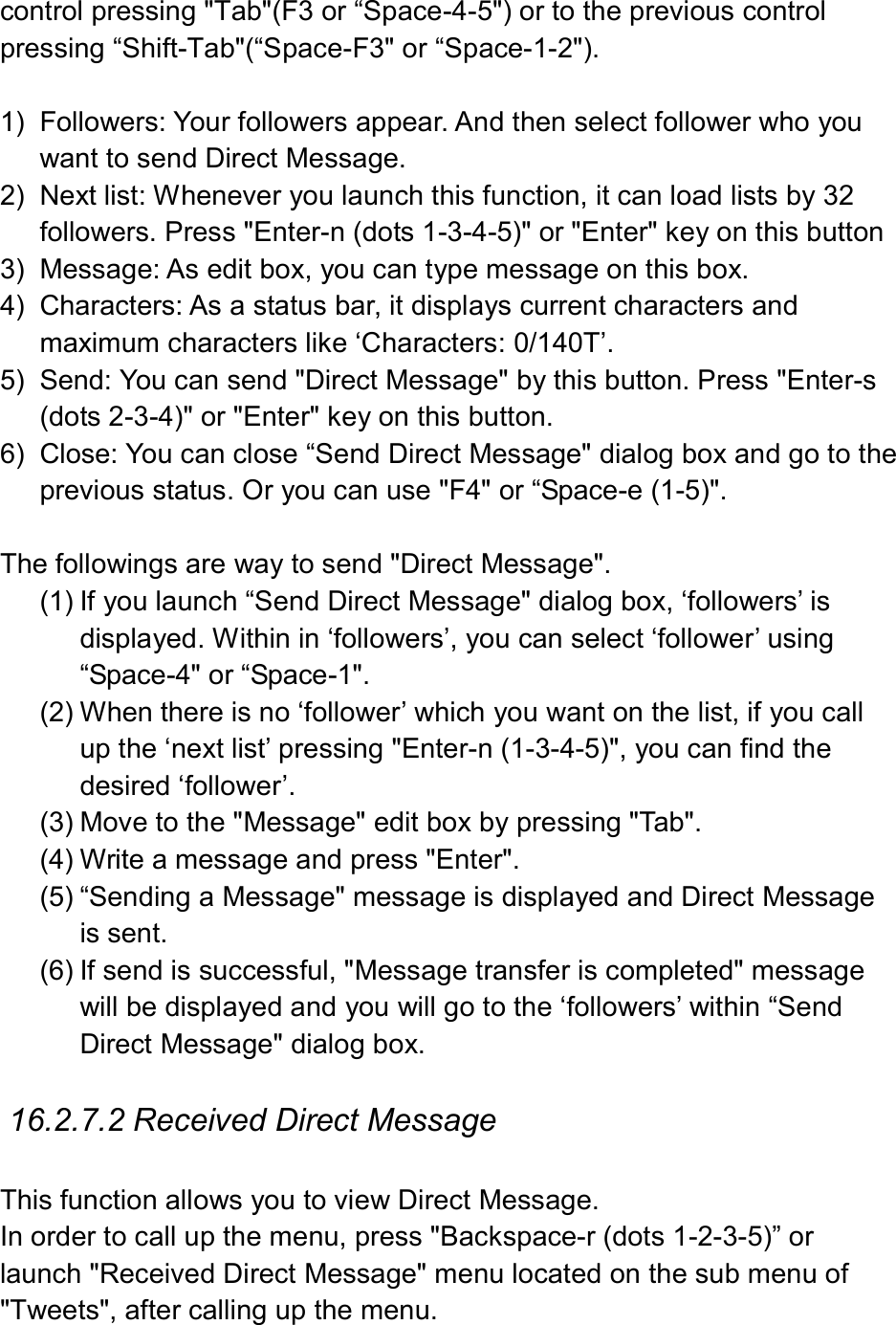  control pressing &quot;Tab&quot;(F3 or “Space-4-5&quot;) or to the previous control pressing “Shift-Tab&quot;(“Space-F3&quot; or “Space-1-2&quot;).  1)  Followers: Your followers appear. And then select follower who you want to send Direct Message. 2)  Next list: Whenever you launch this function, it can load lists by 32 followers. Press &quot;Enter-n (dots 1-3-4-5)&quot; or &quot;Enter&quot; key on this button 3)  Message: As edit box, you can type message on this box. 4)  Characters: As a status bar, it displays current characters and maximum characters like ‘Characters: 0/140T’. 5)  Send: You can send &quot;Direct Message&quot; by this button. Press &quot;Enter-s (dots 2-3-4)&quot; or &quot;Enter&quot; key on this button. 6)  Close: You can close “Send Direct Message&quot; dialog box and go to the previous status. Or you can use &quot;F4&quot; or “Space-e (1-5)&quot;.  The followings are way to send &quot;Direct Message&quot;.   (1) If you launch “Send Direct Message&quot; dialog box, ‘followers’ is displayed. Within in ‘followers’, you can select ‘follower’ using “Space-4&quot; or “Space-1&quot;. (2) When there is no ‘follower’ which you want on the list, if you call up the ‘next list’ pressing &quot;Enter-n (1-3-4-5)&quot;, you can find the desired ‘follower’. (3) Move to the &quot;Message&quot; edit box by pressing &quot;Tab&quot;. (4) Write a message and press &quot;Enter&quot;. (5) “Sending a Message&quot; message is displayed and Direct Message is sent.   (6) If send is successful, &quot;Message transfer is completed&quot; message will be displayed and you will go to the ‘followers’ within “Send Direct Message&quot; dialog box.    16.2.7.2 Received Direct Message  This function allows you to view Direct Message. In order to call up the menu, press &quot;Backspace-r (dots 1-2-3-5)” or launch &quot;Received Direct Message&quot; menu located on the sub menu of &quot;Tweets&quot;, after calling up the menu. 