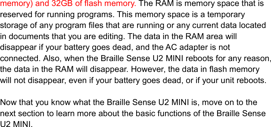  memory) and 32GB of flash memory. The RAM is memory space that is reserved for running programs. This memory space is a temporary storage of any program files that are running or any current data located in documents that you are editing. The data in the RAM area will disappear if your battery goes dead, and the AC adapter is not connected. Also, when the Braille Sense U2 MINI reboots for any reason, the data in the RAM will disappear. However, the data in flash memory will not disappear, even if your battery goes dead, or if your unit reboots.  Now that you know what the Braille Sense U2 MINI is, move on to the next section to learn more about the basic functions of the Braille Sense U2 MINI. 