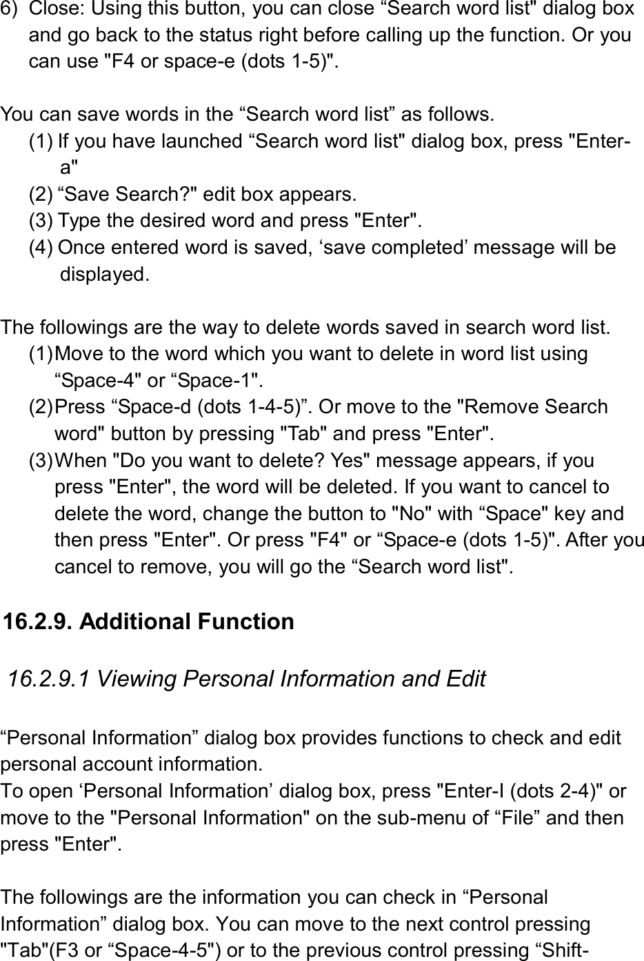  6)  Close: Using this button, you can close “Search word list&quot; dialog box and go back to the status right before calling up the function. Or you can use &quot;F4 or space-e (dots 1-5)&quot;.    You can save words in the “Search word list” as follows. (1) If you have launched “Search word list&quot; dialog box, press &quot;Enter-a&quot; (2) “Save Search?&quot; edit box appears.   (3) Type the desired word and press &quot;Enter&quot;. (4) Once entered word is saved, ‘save completed’ message will be displayed.  The followings are the way to delete words saved in search word list. (1) Move to the word which you want to delete in word list using “Space-4&quot; or “Space-1&quot;. (2) Press “Space-d (dots 1-4-5)”. Or move to the &quot;Remove Search word&quot; button by pressing &quot;Tab&quot; and press &quot;Enter&quot;. (3) When &quot;Do you want to delete? Yes&quot; message appears, if you press &quot;Enter&quot;, the word will be deleted. If you want to cancel to delete the word, change the button to &quot;No&quot; with “Space&quot; key and then press &quot;Enter&quot;. Or press &quot;F4&quot; or “Space-e (dots 1-5)&quot;. After you cancel to remove, you will go the “Search word list&quot;.    16.2.9. Additional Function  16.2.9.1 Viewing Personal Information and Edit  “Personal Information” dialog box provides functions to check and edit personal account information. To open ‘Personal Information’ dialog box, press &quot;Enter-I (dots 2-4)&quot; or move to the &quot;Personal Information&quot; on the sub-menu of “File” and then press &quot;Enter&quot;.  The followings are the information you can check in “Personal Information” dialog box. You can move to the next control pressing &quot;Tab&quot;(F3 or “Space-4-5&quot;) or to the previous control pressing “Shift-