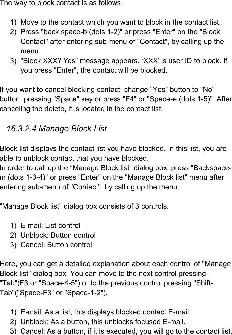   The way to block contact is as follows.    1)  Move to the contact which you want to block in the contact list.   2)  Press &quot;back space-b (dots 1-2)&quot; or press &quot;Enter&quot; on the &quot;Block Contact&quot; after entering sub-menu of &quot;Contact&quot;, by calling up the menu.   3)  &quot;Block XXX? Yes&quot; message appears. ‘XXX’ is user ID to block. If you press &quot;Enter&quot;, the contact will be blocked.    If you want to cancel blocking contact, change &quot;Yes&quot; button to &quot;No&quot; button, pressing &quot;Space&quot; key or press &quot;F4&quot; or &quot;Space-e (dots 1-5)&quot;. After canceling the delete, it is located in the contact list.    16.3.2.4 Manage Block List  Block list displays the contact list you have blocked. In this list, you are able to unblock contact that you have blocked. In order to call up the “Manage Block list” dialog box, press &quot;Backspace-m (dots 1-3-4)&quot; or press &quot;Enter&quot; on the &quot;Manage Block list&quot; menu after entering sub-menu of &quot;Contact&quot;, by calling up the menu.    &quot;Manage Block list&quot; dialog box consists of 3 controls.    1)  E-mail: List control 2)  Unblock: Button control 3)  Cancel: Button control  Here, you can get a detailed explanation about each control of &quot;Manage Block list&quot; dialog box. You can move to the next control pressing &quot;Tab&quot;(F3 or &quot;Space-4-5&quot;) or to the previous control pressing &quot;Shift-Tab&quot;(&quot;Space-F3&quot; or &quot;Space-1-2&quot;).    1)  E-mail: As a list, this displays blocked contact E-mail.   2)  Unblock: As a button, this unblocks focused E-mail.   3)  Cancel: As a button, if it is executed, you will go to the contact list, 