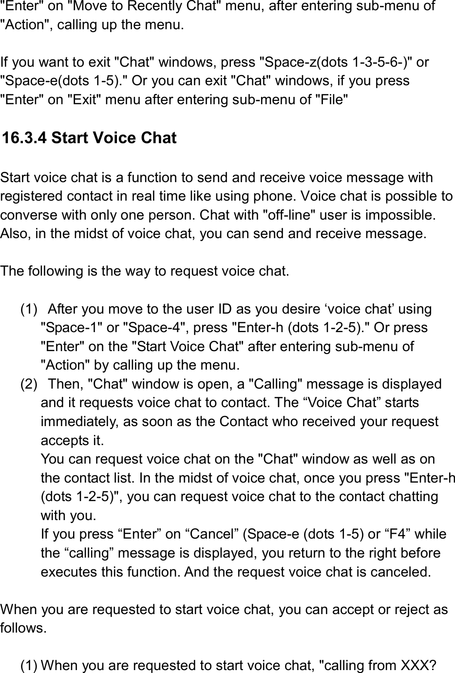  &quot;Enter&quot; on &quot;Move to Recently Chat&quot; menu, after entering sub-menu of &quot;Action&quot;, calling up the menu.    If you want to exit &quot;Chat&quot; windows, press &quot;Space-z(dots 1-3-5-6-)&quot; or &quot;Space-e(dots 1-5).&quot; Or you can exit &quot;Chat&quot; windows, if you press &quot;Enter&quot; on &quot;Exit&quot; menu after entering sub-menu of &quot;File&quot;    16.3.4 Start Voice Chat  Start voice chat is a function to send and receive voice message with registered contact in real time like using phone. Voice chat is possible to converse with only one person. Chat with &quot;off-line&quot; user is impossible. Also, in the midst of voice chat, you can send and receive message.    The following is the way to request voice chat.  (1)   After you move to the user ID as you desire ‘voice chat’ using &quot;Space-1&quot; or &quot;Space-4&quot;, press &quot;Enter-h (dots 1-2-5).&quot; Or press &quot;Enter&quot; on the &quot;Start Voice Chat&quot; after entering sub-menu of &quot;Action&quot; by calling up the menu. (2)   Then, &quot;Chat&quot; window is open, a &quot;Calling&quot; message is displayed and it requests voice chat to contact. The “Voice Chat” starts immediately, as soon as the Contact who received your request accepts it. You can request voice chat on the &quot;Chat&quot; window as well as on the contact list. In the midst of voice chat, once you press &quot;Enter-h (dots 1-2-5)&quot;, you can request voice chat to the contact chatting with you.   If you press “Enter” on “Cancel” (Space-e (dots 1-5) or “F4” while the “calling” message is displayed, you return to the right before executes this function. And the request voice chat is canceled.    When you are requested to start voice chat, you can accept or reject as follows.    (1) When you are requested to start voice chat, &quot;calling from XXX? 