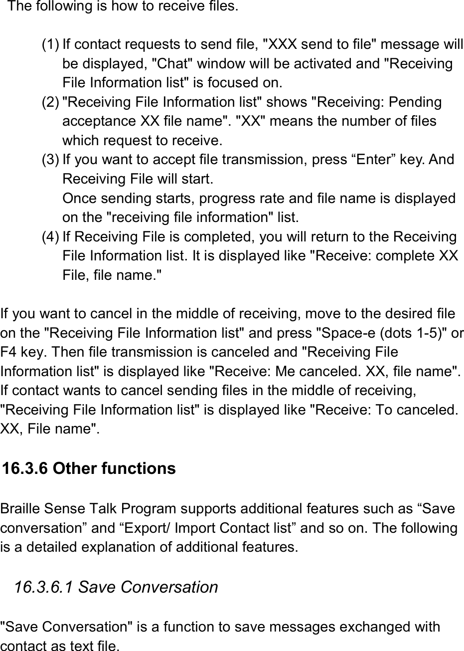  The following is how to receive files.    (1) If contact requests to send file, &quot;XXX send to file&quot; message will be displayed, &quot;Chat&quot; window will be activated and &quot;Receiving File Information list&quot; is focused on.   (2) &quot;Receiving File Information list&quot; shows &quot;Receiving: Pending acceptance XX file name&quot;. &quot;XX&quot; means the number of files which request to receive. (3) If you want to accept file transmission, press “Enter” key. And Receiving File will start.   Once sending starts, progress rate and file name is displayed on the &quot;receiving file information&quot; list.   (4) If Receiving File is completed, you will return to the Receiving File Information list. It is displayed like &quot;Receive: complete XX File, file name.&quot;    If you want to cancel in the middle of receiving, move to the desired file on the &quot;Receiving File Information list&quot; and press &quot;Space-e (dots 1-5)&quot; or F4 key. Then file transmission is canceled and &quot;Receiving File Information list&quot; is displayed like &quot;Receive: Me canceled. XX, file name&quot;. If contact wants to cancel sending files in the middle of receiving, &quot;Receiving File Information list&quot; is displayed like &quot;Receive: To canceled. XX, File name&quot;.  16.3.6 Other functions    Braille Sense Talk Program supports additional features such as “Save conversation” and “Export/ Import Contact list” and so on. The following is a detailed explanation of additional features.    16.3.6.1 Save Conversation  &quot;Save Conversation&quot; is a function to save messages exchanged with contact as text file. 