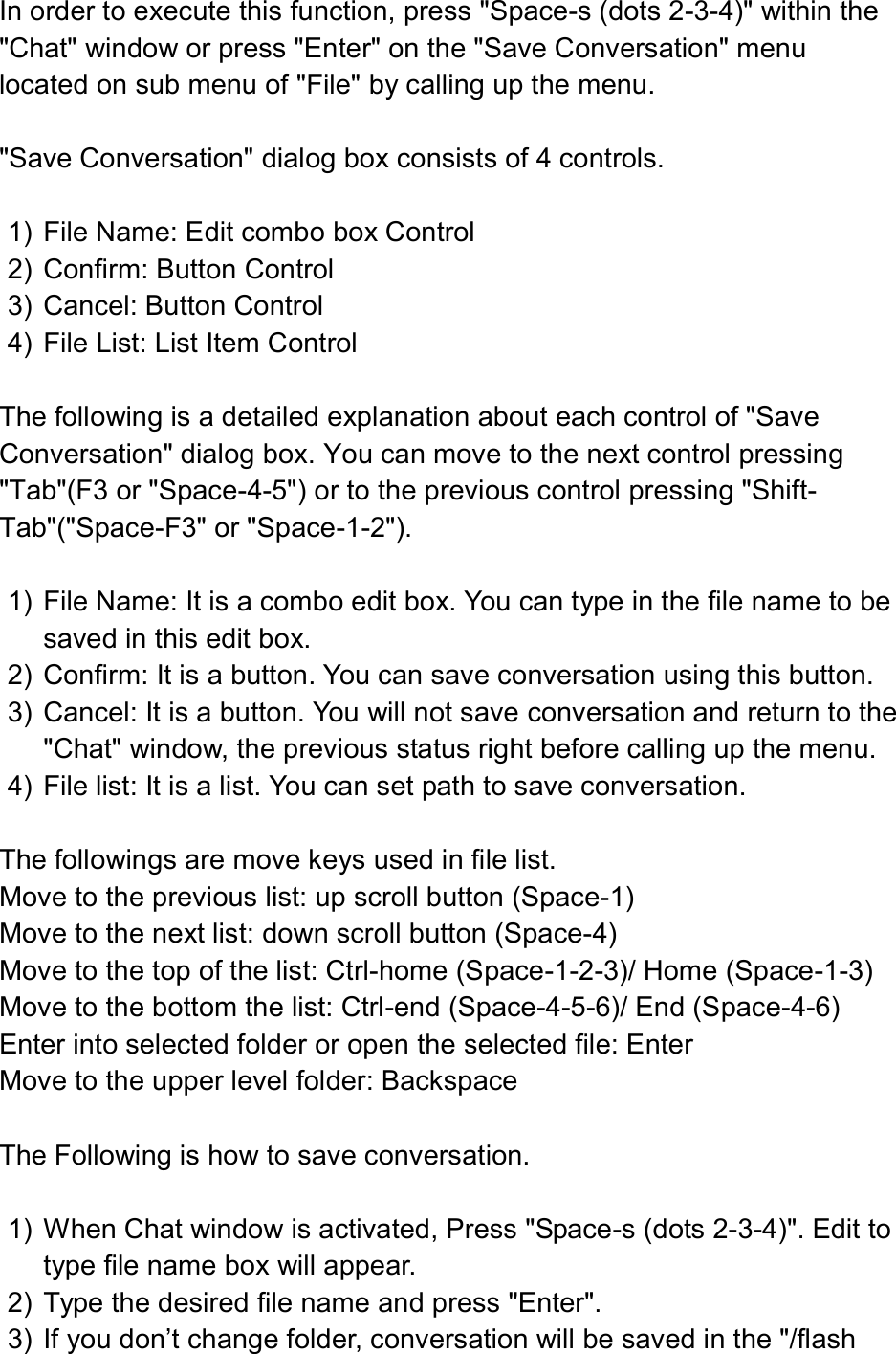  In order to execute this function, press &quot;Space-s (dots 2-3-4)&quot; within the &quot;Chat&quot; window or press &quot;Enter&quot; on the &quot;Save Conversation&quot; menu located on sub menu of &quot;File&quot; by calling up the menu.  &quot;Save Conversation&quot; dialog box consists of 4 controls.  1)  File Name: Edit combo box Control 2)  Confirm: Button Control 3)  Cancel: Button Control 4)  File List: List Item Control  The following is a detailed explanation about each control of &quot;Save Conversation&quot; dialog box. You can move to the next control pressing &quot;Tab&quot;(F3 or &quot;Space-4-5&quot;) or to the previous control pressing &quot;Shift-Tab&quot;(&quot;Space-F3&quot; or &quot;Space-1-2&quot;).  1)  File Name: It is a combo edit box. You can type in the file name to be saved in this edit box. 2)  Confirm: It is a button. You can save conversation using this button. 3)  Cancel: It is a button. You will not save conversation and return to the &quot;Chat&quot; window, the previous status right before calling up the menu.   4)  File list: It is a list. You can set path to save conversation.    The followings are move keys used in file list.   Move to the previous list: up scroll button (Space-1) Move to the next list: down scroll button (Space-4) Move to the top of the list: Ctrl-home (Space-1-2-3)/ Home (Space-1-3) Move to the bottom the list: Ctrl-end (Space-4-5-6)/ End (Space-4-6) Enter into selected folder or open the selected file: Enter Move to the upper level folder: Backspace  The Following is how to save conversation.  1)  When Chat window is activated, Press &quot;Space-s (dots 2-3-4)&quot;. Edit to type file name box will appear. 2)  Type the desired file name and press &quot;Enter&quot;. 3)  If you don’t change folder, conversation will be saved in the &quot;/flash 