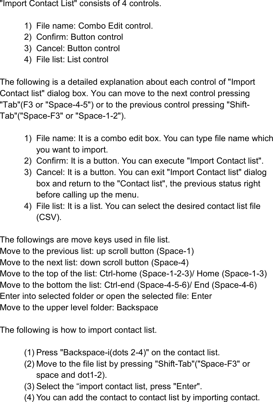   &quot;Import Contact List&quot; consists of 4 controls.  1)  File name: Combo Edit control. 2)  Confirm: Button control 3)  Cancel: Button control 4)  File list: List control  The following is a detailed explanation about each control of &quot;Import Contact list&quot; dialog box. You can move to the next control pressing &quot;Tab&quot;(F3 or &quot;Space-4-5&quot;) or to the previous control pressing &quot;Shift-Tab&quot;(&quot;Space-F3&quot; or &quot;Space-1-2&quot;).    1)  File name: It is a combo edit box. You can type file name which you want to import.   2)  Confirm: It is a button. You can execute &quot;Import Contact list&quot;. 3)  Cancel: It is a button. You can exit &quot;Import Contact list&quot; dialog box and return to the &quot;Contact list&quot;, the previous status right before calling up the menu.   4)  File list: It is a list. You can select the desired contact list file (CSV).    The followings are move keys used in file list.   Move to the previous list: up scroll button (Space-1) Move to the next list: down scroll button (Space-4) Move to the top of the list: Ctrl-home (Space-1-2-3)/ Home (Space-1-3) Move to the bottom the list: Ctrl-end (Space-4-5-6)/ End (Space-4-6) Enter into selected folder or open the selected file: Enter Move to the upper level folder: Backspace  The following is how to import contact list.    (1) Press &quot;Backspace-i(dots 2-4)&quot; on the contact list.   (2) Move to the file list by pressing &quot;Shift-Tab&quot;(&quot;Space-F3&quot; or space and dot1-2). (3) Select the “import contact list, press &quot;Enter&quot;.   (4) You can add the contact to contact list by importing contact.   