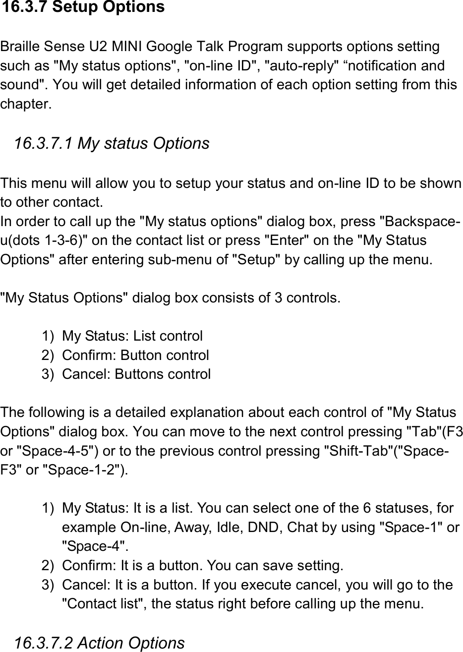   16.3.7 Setup Options  Braille Sense U2 MINI Google Talk Program supports options setting such as &quot;My status options&quot;, &quot;on-line ID&quot;, &quot;auto-reply&quot; “notification and sound&quot;. You will get detailed information of each option setting from this chapter.      16.3.7.1 My status Options  This menu will allow you to setup your status and on-line ID to be shown to other contact.   In order to call up the &quot;My status options&quot; dialog box, press &quot;Backspace-u(dots 1-3-6)&quot; on the contact list or press &quot;Enter&quot; on the &quot;My Status Options&quot; after entering sub-menu of &quot;Setup&quot; by calling up the menu.  &quot;My Status Options&quot; dialog box consists of 3 controls.  1)  My Status: List control 2)  Confirm: Button control 3)  Cancel: Buttons control  The following is a detailed explanation about each control of &quot;My Status Options&quot; dialog box. You can move to the next control pressing &quot;Tab&quot;(F3 or &quot;Space-4-5&quot;) or to the previous control pressing &quot;Shift-Tab&quot;(&quot;Space-F3&quot; or &quot;Space-1-2&quot;).  1)  My Status: It is a list. You can select one of the 6 statuses, for example On-line, Away, Idle, DND, Chat by using &quot;Space-1&quot; or &quot;Space-4&quot;. 2)  Confirm: It is a button. You can save setting. 3)  Cancel: It is a button. If you execute cancel, you will go to the &quot;Contact list&quot;, the status right before calling up the menu.    16.3.7.2 Action Options  