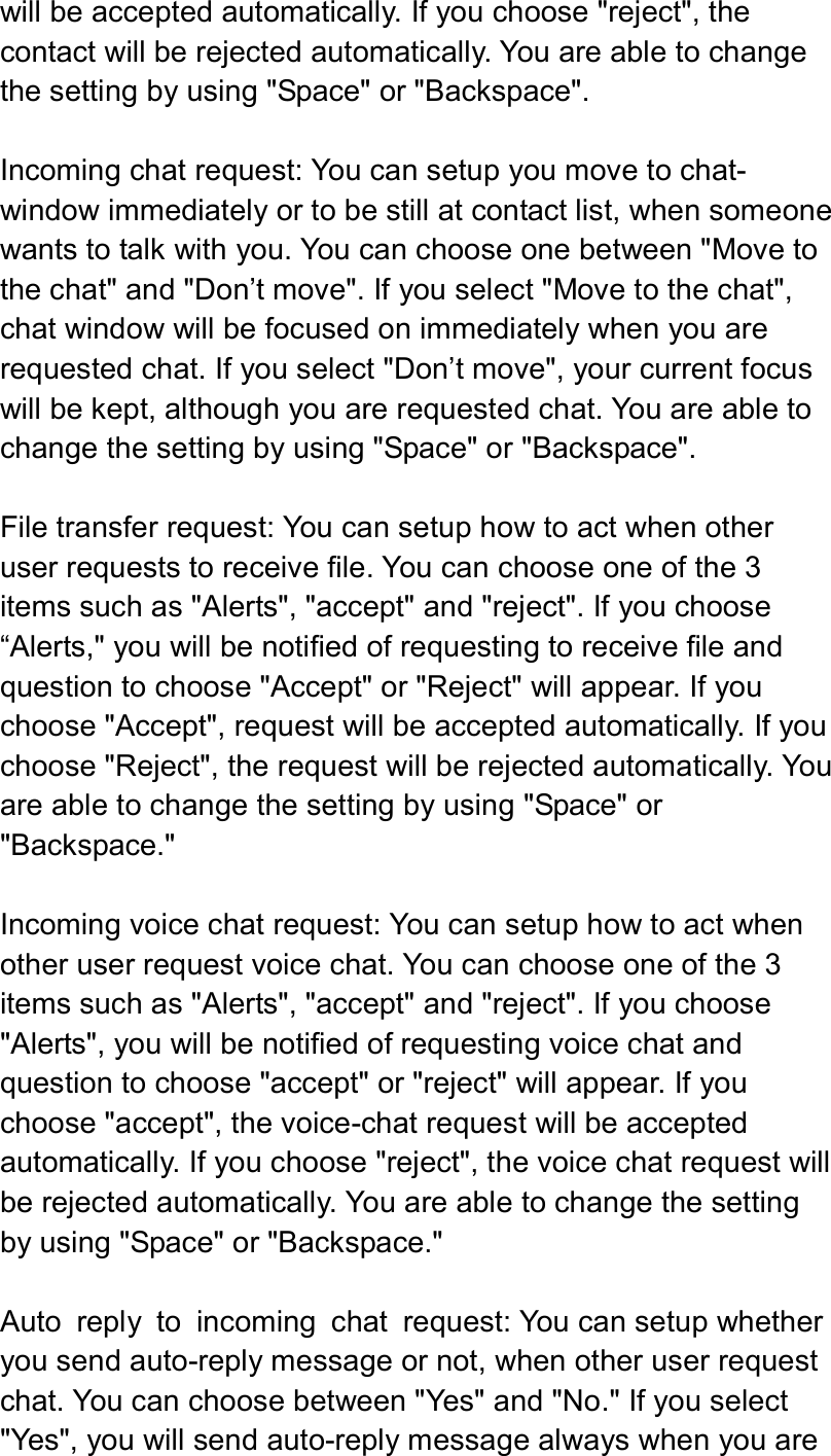  will be accepted automatically. If you choose &quot;reject&quot;, the contact will be rejected automatically. You are able to change the setting by using &quot;Space&quot; or &quot;Backspace&quot;.    Incoming chat request: You can setup you move to chat-window immediately or to be still at contact list, when someone wants to talk with you. You can choose one between &quot;Move to the chat&quot; and &quot;Don’t move&quot;. If you select &quot;Move to the chat&quot;, chat window will be focused on immediately when you are requested chat. If you select &quot;Don’t move&quot;, your current focus will be kept, although you are requested chat. You are able to change the setting by using &quot;Space&quot; or &quot;Backspace&quot;.    File transfer request: You can setup how to act when other user requests to receive file. You can choose one of the 3 items such as &quot;Alerts&quot;, &quot;accept&quot; and &quot;reject&quot;. If you choose “Alerts,&quot; you will be notified of requesting to receive file and question to choose &quot;Accept&quot; or &quot;Reject&quot; will appear. If you choose &quot;Accept&quot;, request will be accepted automatically. If you choose &quot;Reject&quot;, the request will be rejected automatically. You are able to change the setting by using &quot;Space&quot; or &quot;Backspace.&quot;  Incoming voice chat request: You can setup how to act when other user request voice chat. You can choose one of the 3 items such as &quot;Alerts&quot;, &quot;accept&quot; and &quot;reject&quot;. If you choose &quot;Alerts&quot;, you will be notified of requesting voice chat and question to choose &quot;accept&quot; or &quot;reject&quot; will appear. If you choose &quot;accept&quot;, the voice-chat request will be accepted automatically. If you choose &quot;reject&quot;, the voice chat request will be rejected automatically. You are able to change the setting by using &quot;Space&quot; or &quot;Backspace.&quot;  Auto  reply  to  incoming  chat  request: You can setup whether you send auto-reply message or not, when other user request chat. You can choose between &quot;Yes&quot; and &quot;No.&quot; If you select &quot;Yes&quot;, you will send auto-reply message always when you are 