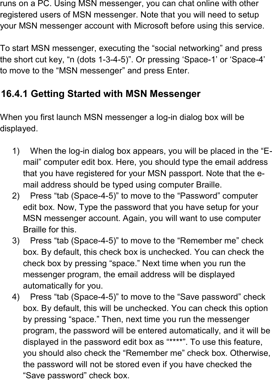  runs on a PC. Using MSN messenger, you can chat online with other registered users of MSN messenger. Note that you will need to setup your MSN messenger account with Microsoft before using this service.  To start MSN messenger, executing the “social networking” and press the short cut key, “n (dots 1-3-4-5)”. Or pressing ‘Space-1’ or ‘Space-4’ to move to the “MSN messenger” and press Enter.  16.4.1 Getting Started with MSN Messenger  When you first launch MSN messenger a log-in dialog box will be displayed.  1)  When the log-in dialog box appears, you will be placed in the “E-mail” computer edit box. Here, you should type the email address that you have registered for your MSN passport. Note that the e-mail address should be typed using computer Braille. 2)  Press “tab (Space-4-5)” to move to the “Password” computer edit box. Now, Type the password that you have setup for your MSN messenger account. Again, you will want to use computer Braille for this. 3)  Press “tab (Space-4-5)” to move to the “Remember me” check box. By default, this check box is unchecked. You can check the check box by pressing “space.” Next time when you run the messenger program, the email address will be displayed automatically for you. 4)  Press “tab (Space-4-5)” to move to the “Save password” check box. By default, this will be unchecked. You can check this option by pressing “space.” Then, next time you run the messenger program, the password will be entered automatically, and it will be displayed in the password edit box as “****”. To use this feature, you should also check the “Remember me” check box. Otherwise, the password will not be stored even if you have checked the “Save password” check box. 