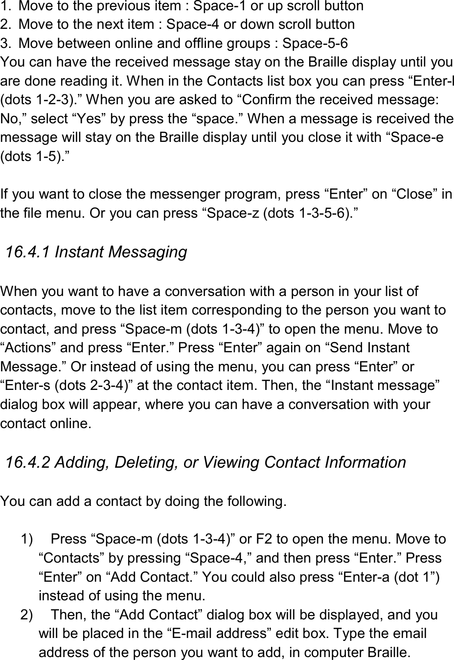   1.  Move to the previous item : Space-1 or up scroll button 2.  Move to the next item : Space-4 or down scroll button 3.  Move between online and offline groups : Space-5-6 You can have the received message stay on the Braille display until you are done reading it. When in the Contacts list box you can press “Enter-l (dots 1-2-3).” When you are asked to “Confirm the received message: No,” select “Yes” by press the “space.” When a message is received the message will stay on the Braille display until you close it with “Space-e (dots 1-5).”  If you want to close the messenger program, press “Enter” on “Close” in the file menu. Or you can press “Space-z (dots 1-3-5-6).”  16.4.1 Instant Messaging  When you want to have a conversation with a person in your list of contacts, move to the list item corresponding to the person you want to contact, and press “Space-m (dots 1-3-4)” to open the menu. Move to “Actions” and press “Enter.” Press “Enter” again on “Send Instant Message.” Or instead of using the menu, you can press “Enter” or “Enter-s (dots 2-3-4)” at the contact item. Then, the “Instant message” dialog box will appear, where you can have a conversation with your contact online.    16.4.2 Adding, Deleting, or Viewing Contact Information  You can add a contact by doing the following.  1)  Press “Space-m (dots 1-3-4)” or F2 to open the menu. Move to “Contacts” by pressing “Space-4,” and then press “Enter.” Press “Enter” on “Add Contact.” You could also press “Enter-a (dot 1”) instead of using the menu. 2)  Then, the “Add Contact” dialog box will be displayed, and you will be placed in the “E-mail address” edit box. Type the email address of the person you want to add, in computer Braille. 