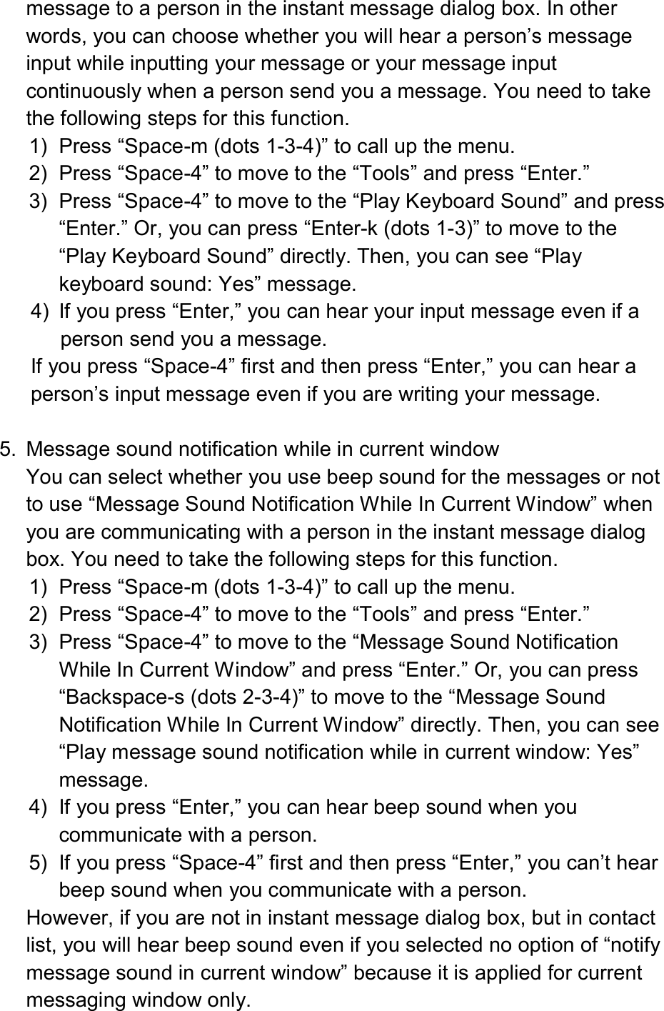  message to a person in the instant message dialog box. In other words, you can choose whether you will hear a person’s message input while inputting your message or your message input continuously when a person send you a message. You need to take the following steps for this function. 1)  Press “Space-m (dots 1-3-4)” to call up the menu. 2)  Press “Space-4” to move to the “Tools” and press “Enter.” 3)  Press “Space-4” to move to the “Play Keyboard Sound” and press “Enter.” Or, you can press “Enter-k (dots 1-3)” to move to the “Play Keyboard Sound” directly. Then, you can see “Play keyboard sound: Yes” message. 4)  If you press “Enter,” you can hear your input message even if a person send you a message. If you press “Space-4” first and then press “Enter,” you can hear a person’s input message even if you are writing your message.  5.  Message sound notification while in current window You can select whether you use beep sound for the messages or not to use “Message Sound Notification While In Current Window” when you are communicating with a person in the instant message dialog box. You need to take the following steps for this function. 1)  Press “Space-m (dots 1-3-4)” to call up the menu. 2)  Press “Space-4” to move to the “Tools” and press “Enter.” 3)  Press “Space-4” to move to the “Message Sound Notification While In Current Window” and press “Enter.” Or, you can press “Backspace-s (dots 2-3-4)” to move to the “Message Sound Notification While In Current Window” directly. Then, you can see “Play message sound notification while in current window: Yes” message. 4)  If you press “Enter,” you can hear beep sound when you communicate with a person. 5)  If you press “Space-4” first and then press “Enter,” you can’t hear beep sound when you communicate with a person. However, if you are not in instant message dialog box, but in contact list, you will hear beep sound even if you selected no option of “notify message sound in current window” because it is applied for current messaging window only. 