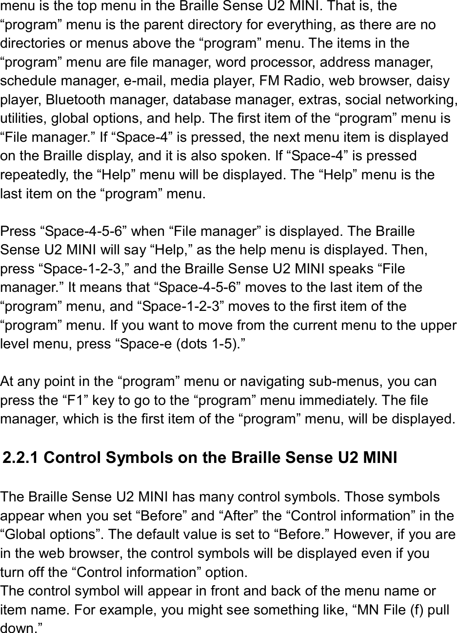  menu is the top menu in the Braille Sense U2 MINI. That is, the “program” menu is the parent directory for everything, as there are no directories or menus above the “program” menu. The items in the “program” menu are file manager, word processor, address manager, schedule manager, e-mail, media player, FM Radio, web browser, daisy player, Bluetooth manager, database manager, extras, social networking, utilities, global options, and help. The first item of the “program” menu is “File manager.” If “Space-4” is pressed, the next menu item is displayed on the Braille display, and it is also spoken. If “Space-4” is pressed repeatedly, the “Help” menu will be displayed. The “Help” menu is the last item on the “program” menu.  Press “Space-4-5-6” when “File manager” is displayed. The Braille Sense U2 MINI will say “Help,” as the help menu is displayed. Then, press “Space-1-2-3,” and the Braille Sense U2 MINI speaks “File manager.” It means that “Space-4-5-6” moves to the last item of the “program” menu, and “Space-1-2-3” moves to the first item of the “program” menu. If you want to move from the current menu to the upper level menu, press “Space-e (dots 1-5).”  At any point in the “program” menu or navigating sub-menus, you can press the “F1” key to go to the “program” menu immediately. The file manager, which is the first item of the “program” menu, will be displayed.  2.2.1 Control Symbols on the Braille Sense U2 MINI  The Braille Sense U2 MINI has many control symbols. Those symbols appear when you set “Before” and “After” the “Control information” in the “Global options”. The default value is set to “Before.” However, if you are in the web browser, the control symbols will be displayed even if you turn off the “Control information” option.   The control symbol will appear in front and back of the menu name or item name. For example, you might see something like, “MN File (f) pull down.”  