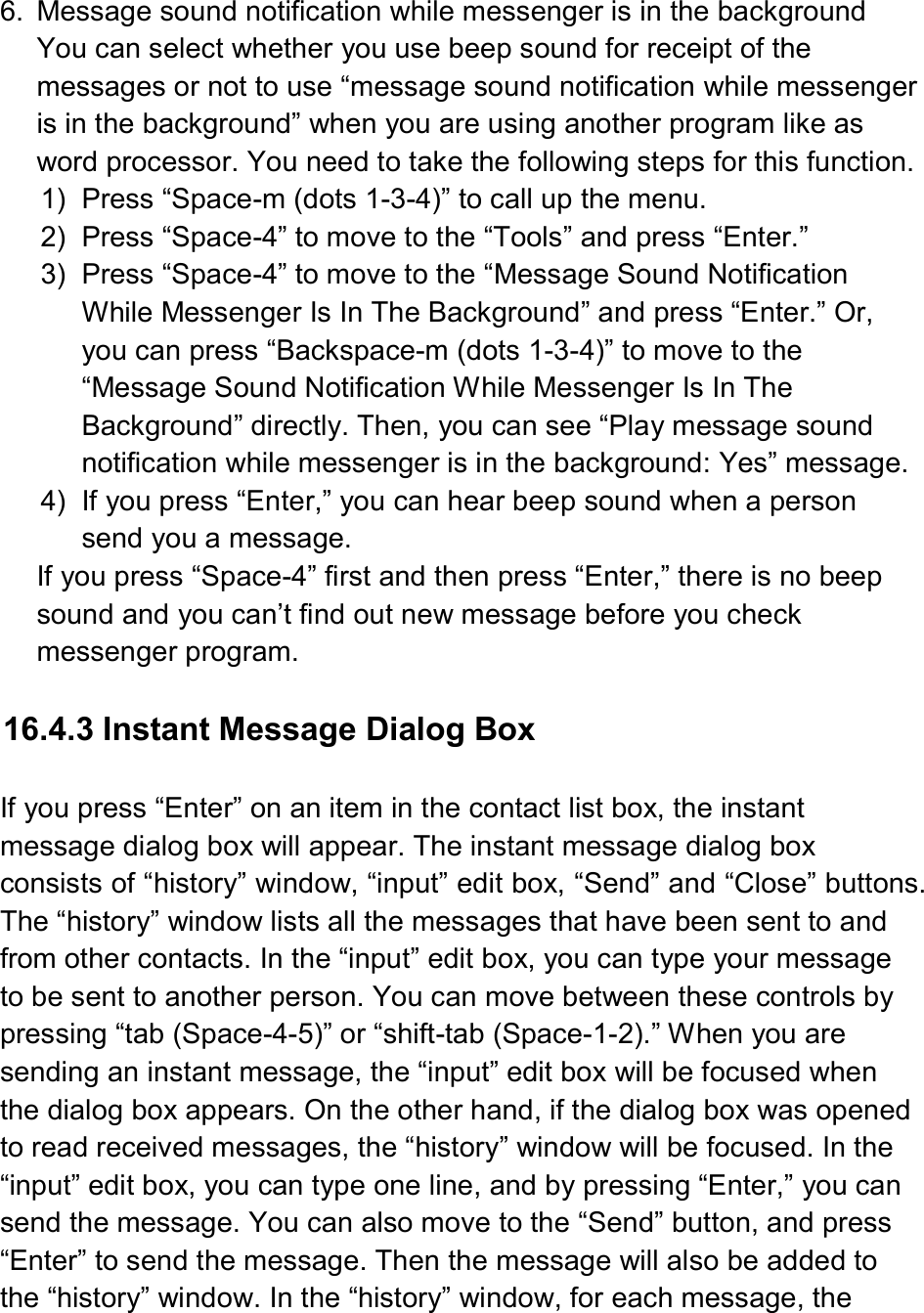  6.  Message sound notification while messenger is in the background You can select whether you use beep sound for receipt of the messages or not to use “message sound notification while messenger is in the background” when you are using another program like as word processor. You need to take the following steps for this function. 1)  Press “Space-m (dots 1-3-4)” to call up the menu. 2)  Press “Space-4” to move to the “Tools” and press “Enter.” 3)  Press “Space-4” to move to the “Message Sound Notification While Messenger Is In The Background” and press “Enter.” Or, you can press “Backspace-m (dots 1-3-4)” to move to the “Message Sound Notification While Messenger Is In The Background” directly. Then, you can see “Play message sound notification while messenger is in the background: Yes” message. 4)  If you press “Enter,” you can hear beep sound when a person send you a message. If you press “Space-4” first and then press “Enter,” there is no beep sound and you can’t find out new message before you check messenger program.  16.4.3 Instant Message Dialog Box  If you press “Enter” on an item in the contact list box, the instant message dialog box will appear. The instant message dialog box consists of “history” window, “input” edit box, “Send” and “Close” buttons. The “history” window lists all the messages that have been sent to and from other contacts. In the “input” edit box, you can type your message to be sent to another person. You can move between these controls by pressing “tab (Space-4-5)” or “shift-tab (Space-1-2).” When you are sending an instant message, the “input” edit box will be focused when the dialog box appears. On the other hand, if the dialog box was opened to read received messages, the “history” window will be focused. In the “input” edit box, you can type one line, and by pressing “Enter,” you can send the message. You can also move to the “Send” button, and press “Enter” to send the message. Then the message will also be added to the “history” window. In the “history” window, for each message, the 