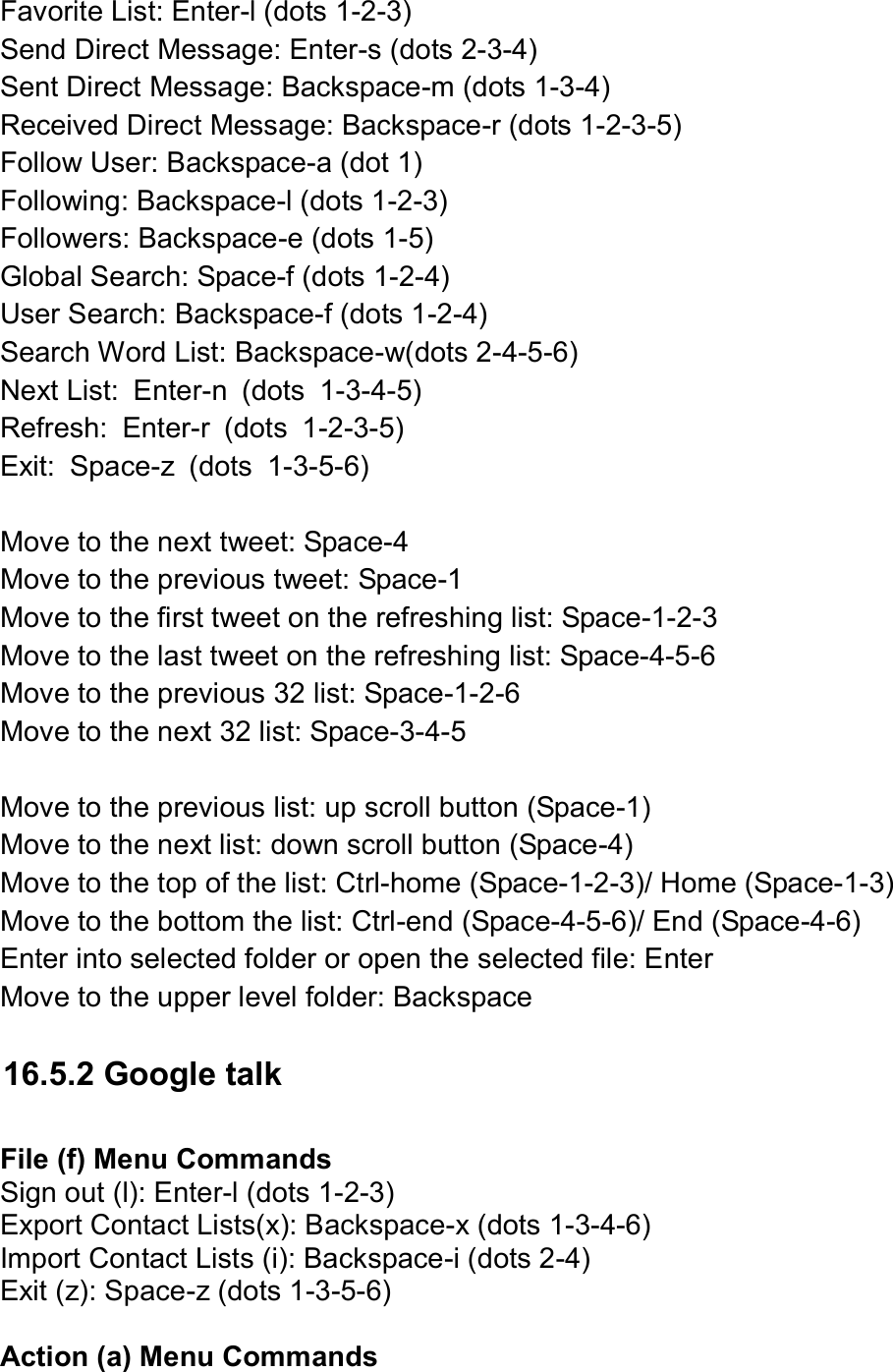  Favorite List: Enter-l (dots 1-2-3) Send Direct Message: Enter-s (dots 2-3-4) Sent Direct Message: Backspace-m (dots 1-3-4) Received Direct Message: Backspace-r (dots 1-2-3-5) Follow User: Backspace-a (dot 1) Following: Backspace-l (dots 1-2-3) Followers: Backspace-e (dots 1-5) Global Search: Space-f (dots 1-2-4) User Search: Backspace-f (dots 1-2-4) Search Word List: Backspace-w(dots 2-4-5-6)   Next List:  Enter-n  (dots  1-3-4-5) Refresh:  Enter-r  (dots  1-2-3-5) Exit:  Space-z  (dots  1-3-5-6)  Move to the next tweet: Space-4   Move to the previous tweet: Space-1 Move to the first tweet on the refreshing list: Space-1-2-3 Move to the last tweet on the refreshing list: Space-4-5-6 Move to the previous 32 list: Space-1-2-6 Move to the next 32 list: Space-3-4-5  Move to the previous list: up scroll button (Space-1) Move to the next list: down scroll button (Space-4) Move to the top of the list: Ctrl-home (Space-1-2-3)/ Home (Space-1-3) Move to the bottom the list: Ctrl-end (Space-4-5-6)/ End (Space-4-6) Enter into selected folder or open the selected file: Enter Move to the upper level folder: Backspace  16.5.2 Google talk  File (f) Menu Commands Sign out (l): Enter-l (dots 1-2-3) Export Contact Lists(x): Backspace-x (dots 1-3-4-6) Import Contact Lists (i): Backspace-i (dots 2-4) Exit (z): Space-z (dots 1-3-5-6)  Action (a) Menu Commands 