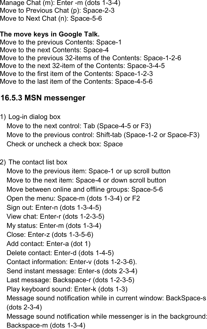  Manage Chat (m): Enter -m (dots 1-3-4) Move to Previous Chat (p): Space-2-3 Move to Next Chat (n): Space-5-6  The move keys in Google Talk. Move to the previous Contents: Space-1   Move to the next Contents: Space-4 Move to the previous 32-items of the Contents: Space-1-2-6   Move to the next 32-item of the Contents: Space-3-4-5 Move to the first item of the Contents: Space-1-2-3   Move to the last item of the Contents: Space-4-5-6    16.5.3 MSN messenger  1) Log-in dialog box Move to the next control: Tab (Space-4-5 or F3) Move to the previous control: Shift-tab (Space-1-2 or Space-F3) Check or uncheck a check box: Space  2) The contact list box Move to the previous item: Space-1 or up scroll button Move to the next item: Space-4 or down scroll button Move between online and offline groups: Space-5-6 Open the menu: Space-m (dots 1-3-4) or F2 Sign out: Enter-n (dots 1-3-4-5) View chat: Enter-r (dots 1-2-3-5) My status: Enter-m (dots 1-3-4) Close: Enter-z (dots 1-3-5-6) Add contact: Enter-a (dot 1) Delete contact: Enter-d (dots 1-4-5) Contact information: Enter-v (dots 1-2-3-6). Send instant message: Enter-s (dots 2-3-4) Last message: Backspace-r (dots 1-2-3-5) Play keyboard sound: Enter-k (dots 1-3) Message sound notification while in current window: BackSpace-s (dots 2-3-4) Message sound notification while messenger is in the background: Backspace-m (dots 1-3-4) 
