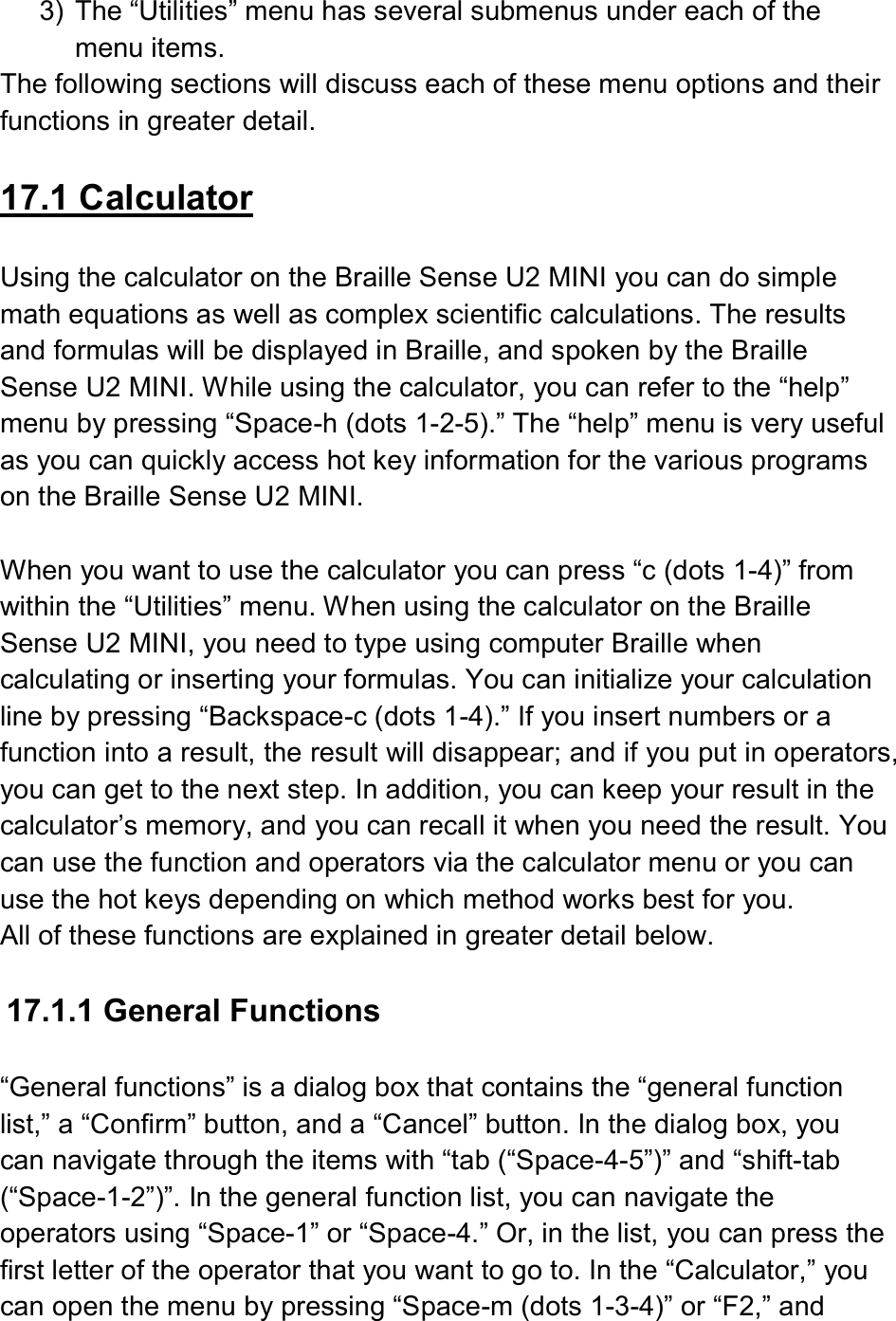  3)  The “Utilities” menu has several submenus under each of the menu items.   The following sections will discuss each of these menu options and their functions in greater detail.  17.1 Calculator  Using the calculator on the Braille Sense U2 MINI you can do simple math equations as well as complex scientific calculations. The results and formulas will be displayed in Braille, and spoken by the Braille Sense U2 MINI. While using the calculator, you can refer to the “help” menu by pressing “Space-h (dots 1-2-5).” The “help” menu is very useful as you can quickly access hot key information for the various programs on the Braille Sense U2 MINI.  When you want to use the calculator you can press “c (dots 1-4)” from within the “Utilities” menu. When using the calculator on the Braille Sense U2 MINI, you need to type using computer Braille when calculating or inserting your formulas. You can initialize your calculation line by pressing “Backspace-c (dots 1-4).” If you insert numbers or a function into a result, the result will disappear; and if you put in operators, you can get to the next step. In addition, you can keep your result in the calculator’s memory, and you can recall it when you need the result. You can use the function and operators via the calculator menu or you can use the hot keys depending on which method works best for you. All of these functions are explained in greater detail below.  17.1.1 General Functions  “General functions” is a dialog box that contains the “general function list,” a “Confirm” button, and a “Cancel” button. In the dialog box, you can navigate through the items with “tab (“Space-4-5”)” and “shift-tab (“Space-1-2”)”. In the general function list, you can navigate the operators using “Space-1” or “Space-4.” Or, in the list, you can press the first letter of the operator that you want to go to. In the “Calculator,” you can open the menu by pressing “Space-m (dots 1-3-4)” or “F2,” and 
