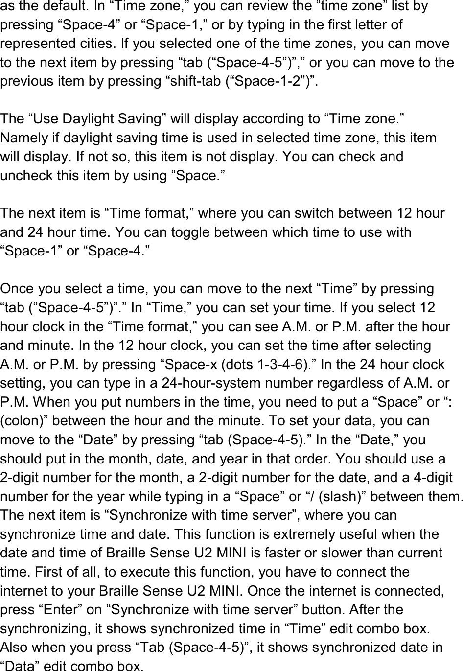  as the default. In “Time zone,” you can review the “time zone” list by pressing “Space-4” or “Space-1,” or by typing in the first letter of represented cities. If you selected one of the time zones, you can move to the next item by pressing “tab (“Space-4-5”)”,” or you can move to the previous item by pressing “shift-tab (“Space-1-2”)”.  The “Use Daylight Saving” will display according to “Time zone.” Namely if daylight saving time is used in selected time zone, this item will display. If not so, this item is not display. You can check and uncheck this item by using “Space.”  The next item is “Time format,” where you can switch between 12 hour and 24 hour time. You can toggle between which time to use with “Space-1” or “Space-4.”    Once you select a time, you can move to the next “Time” by pressing “tab (“Space-4-5”)”.” In “Time,” you can set your time. If you select 12 hour clock in the “Time format,” you can see A.M. or P.M. after the hour and minute. In the 12 hour clock, you can set the time after selecting A.M. or P.M. by pressing “Space-x (dots 1-3-4-6).” In the 24 hour clock setting, you can type in a 24-hour-system number regardless of A.M. or P.M. When you put numbers in the time, you need to put a “Space” or “: (colon)” between the hour and the minute. To set your data, you can move to the “Date” by pressing “tab (Space-4-5).” In the “Date,” you should put in the month, date, and year in that order. You should use a 2-digit number for the month, a 2-digit number for the date, and a 4-digit number for the year while typing in a “Space” or “/ (slash)” between them.   The next item is “Synchronize with time server”, where you can synchronize time and date. This function is extremely useful when the date and time of Braille Sense U2 MINI is faster or slower than current time. First of all, to execute this function, you have to connect the internet to your Braille Sense U2 MINI. Once the internet is connected, press “Enter” on “Synchronize with time server” button. After the synchronizing, it shows synchronized time in “Time” edit combo box. Also when you press “Tab (Space-4-5)”, it shows synchronized date in “Data” edit combo box.  