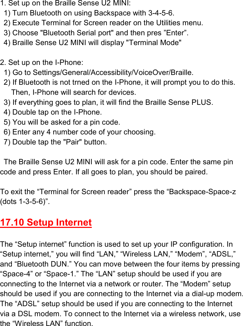 1. Set up on the Braille Sense U2 MINI:   1) Turn Bluetooth on using Backspace with 3-4-5-6.   2) Execute Terminal for Screen reader on the Utilities menu.     3) Choose &quot;Bluetooth Serial port&quot; and then pres ”Enter”.   4) Braille Sense U2 MINI will display &quot;Terminal Mode&quot;  2. Set up on the I-Phone:   1) Go to Settings/General/Accessibility/VoiceOver/Braille.   2) If Bluetooth is not trned on the I-Phone, it will prompt you to do this.       Then, I-Phone will search for devices.   3) If everything goes to plan, it will find the Braille Sense PLUS.   4) Double tap on the I-Phone.   5) You will be asked for a pin code.   6) Enter any 4 number code of your choosing.   7) Double tap the &quot;Pair&quot; button.        The Braille Sense U2 MINI will ask for a pin code. Enter the same pin code and press Enter. If all goes to plan, you should be paired.  To exit the “Terminal for Screen reader” press the “Backspace-Space-z (dots 1-3-5-6)”.  17.10 Setup Internet  The “Setup internet” function is used to set up your IP configuration. In “Setup internet,” you will find “LAN,” “Wireless LAN,” “Modem”, “ADSL,” and “Bluetooth DUN.” You can move between the four items by pressing “Space-4” or “Space-1.” The “LAN” setup should be used if you are connecting to the Internet via a network or router. The “Modem” setup should be used if you are connecting to the Internet via a dial-up modem. The “ADSL” setup should be used if you are connecting to the Internet via a DSL modem. To connect to the Internet via a wireless network, use the “Wireless LAN” function.  