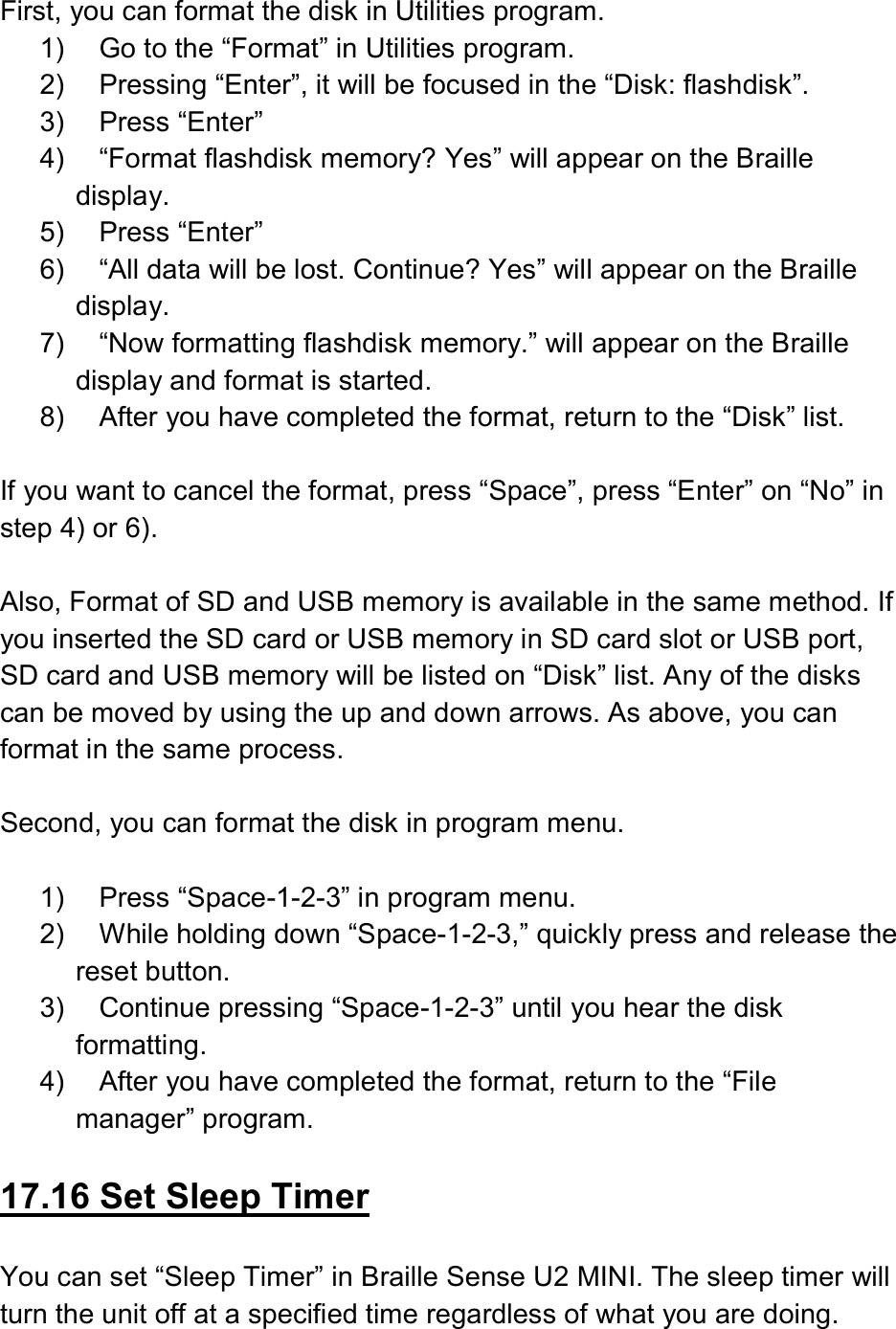  First, you can format the disk in Utilities program. 1)  Go to the “Format” in Utilities program. 2)  Pressing “Enter”, it will be focused in the “Disk: flashdisk”. 3)  Press “Enter” 4)  “Format flashdisk memory? Yes” will appear on the Braille display. 5)  Press “Enter” 6)  “All data will be lost. Continue? Yes” will appear on the Braille display. 7)  “Now formatting flashdisk memory.” will appear on the Braille display and format is started. 8)  After you have completed the format, return to the “Disk” list.  If you want to cancel the format, press “Space”, press “Enter” on “No” in step 4) or 6).  Also, Format of SD and USB memory is available in the same method. If you inserted the SD card or USB memory in SD card slot or USB port, SD card and USB memory will be listed on “Disk” list. Any of the disks can be moved by using the up and down arrows. As above, you can format in the same process.  Second, you can format the disk in program menu.  1)  Press “Space-1-2-3” in program menu. 2)  While holding down “Space-1-2-3,” quickly press and release the reset button. 3)  Continue pressing “Space-1-2-3” until you hear the disk formatting. 4)  After you have completed the format, return to the “File manager” program.  17.16 Set Sleep Timer  You can set “Sleep Timer” in Braille Sense U2 MINI. The sleep timer will turn the unit off at a specified time regardless of what you are doing. 