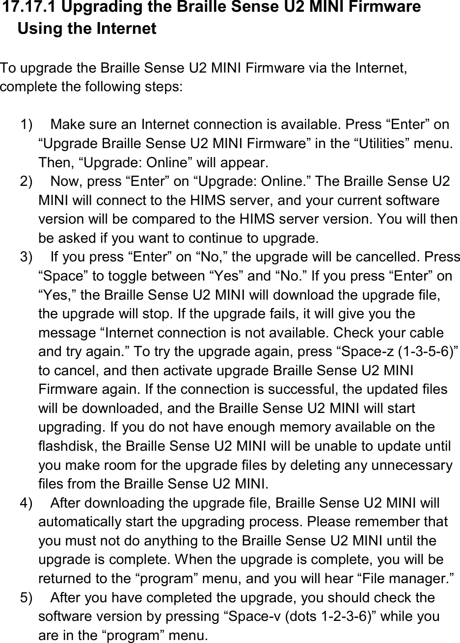  17.17.1 Upgrading the Braille Sense U2 MINI Firmware Using the Internet  To upgrade the Braille Sense U2 MINI Firmware via the Internet, complete the following steps:  1)  Make sure an Internet connection is available. Press “Enter” on “Upgrade Braille Sense U2 MINI Firmware” in the “Utilities” menu. Then, “Upgrade: Online” will appear. 2)  Now, press “Enter” on “Upgrade: Online.” The Braille Sense U2 MINI will connect to the HIMS server, and your current software version will be compared to the HIMS server version. You will then be asked if you want to continue to upgrade. 3)  If you press “Enter” on “No,” the upgrade will be cancelled. Press “Space” to toggle between “Yes” and “No.” If you press “Enter” on “Yes,” the Braille Sense U2 MINI will download the upgrade file, the upgrade will stop. If the upgrade fails, it will give you the message “Internet connection is not available. Check your cable and try again.” To try the upgrade again, press “Space-z (1-3-5-6)” to cancel, and then activate upgrade Braille Sense U2 MINI Firmware again. If the connection is successful, the updated files will be downloaded, and the Braille Sense U2 MINI will start upgrading. If you do not have enough memory available on the flashdisk, the Braille Sense U2 MINI will be unable to update until you make room for the upgrade files by deleting any unnecessary files from the Braille Sense U2 MINI. 4)  After downloading the upgrade file, Braille Sense U2 MINI will automatically start the upgrading process. Please remember that you must not do anything to the Braille Sense U2 MINI until the upgrade is complete. When the upgrade is complete, you will be returned to the “program” menu, and you will hear “File manager.” 5)  After you have completed the upgrade, you should check the software version by pressing “Space-v (dots 1-2-3-6)” while you are in the “program” menu.  