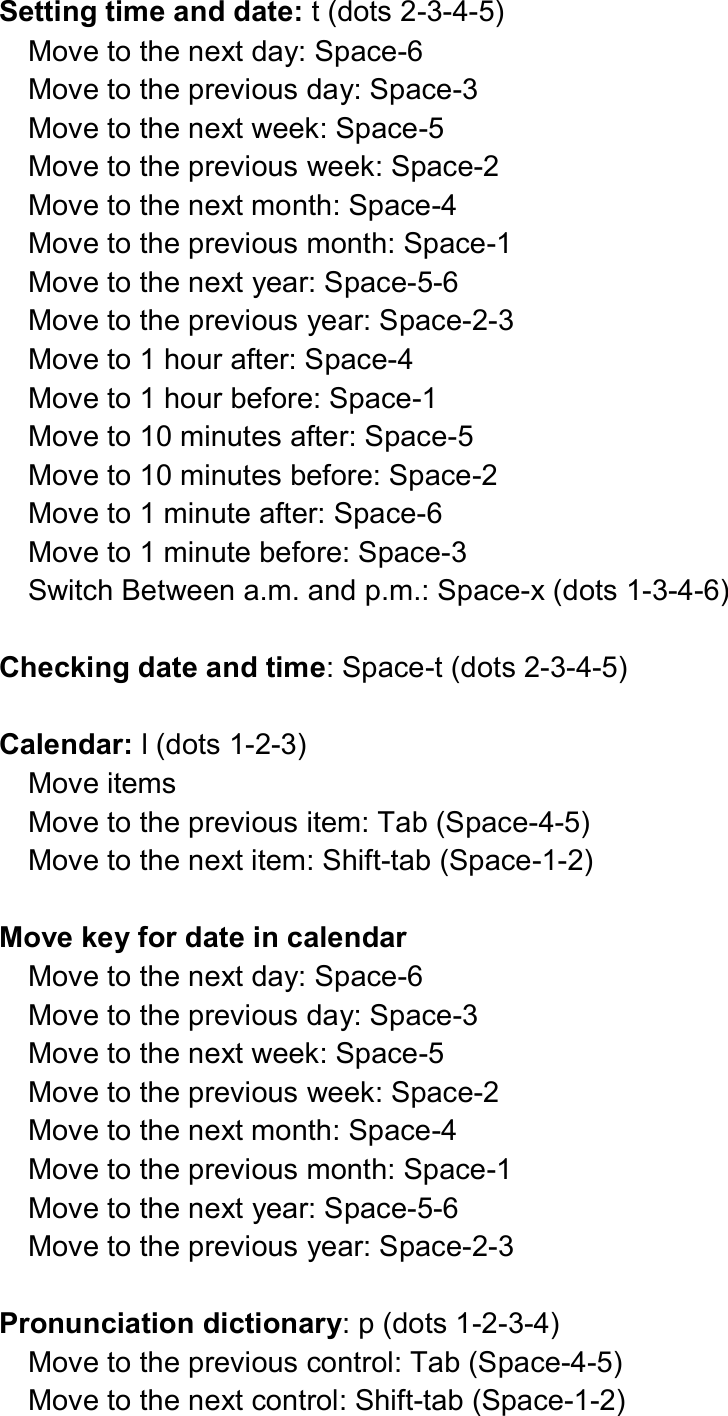  Setting time and date: t (dots 2-3-4-5) Move to the next day: Space-6 Move to the previous day: Space-3 Move to the next week: Space-5 Move to the previous week: Space-2 Move to the next month: Space-4 Move to the previous month: Space-1 Move to the next year: Space-5-6 Move to the previous year: Space-2-3 Move to 1 hour after: Space-4 Move to 1 hour before: Space-1 Move to 10 minutes after: Space-5 Move to 10 minutes before: Space-2 Move to 1 minute after: Space-6 Move to 1 minute before: Space-3 Switch Between a.m. and p.m.: Space-x (dots 1-3-4-6)  Checking date and time: Space-t (dots 2-3-4-5)  Calendar: l (dots 1-2-3) Move items Move to the previous item: Tab (Space-4-5) Move to the next item: Shift-tab (Space-1-2)  Move key for date in calendar Move to the next day: Space-6 Move to the previous day: Space-3 Move to the next week: Space-5 Move to the previous week: Space-2 Move to the next month: Space-4 Move to the previous month: Space-1 Move to the next year: Space-5-6 Move to the previous year: Space-2-3  Pronunciation dictionary: p (dots 1-2-3-4) Move to the previous control: Tab (Space-4-5) Move to the next control: Shift-tab (Space-1-2) 
