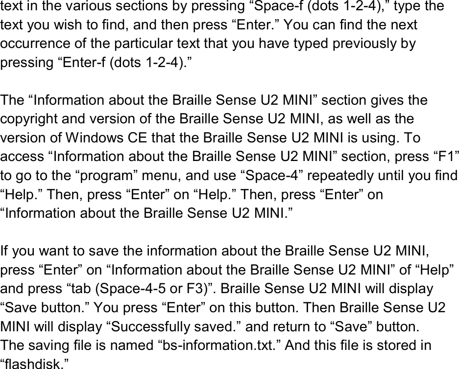  text in the various sections by pressing “Space-f (dots 1-2-4),” type the text you wish to find, and then press “Enter.” You can find the next occurrence of the particular text that you have typed previously by pressing “Enter-f (dots 1-2-4).”  The “Information about the Braille Sense U2 MINI” section gives the copyright and version of the Braille Sense U2 MINI, as well as the version of Windows CE that the Braille Sense U2 MINI is using. To access “Information about the Braille Sense U2 MINI” section, press “F1” to go to the “program” menu, and use “Space-4” repeatedly until you find “Help.” Then, press “Enter” on “Help.” Then, press “Enter” on “Information about the Braille Sense U2 MINI.”  If you want to save the information about the Braille Sense U2 MINI, press “Enter” on “Information about the Braille Sense U2 MINI” of “Help” and press “tab (Space-4-5 or F3)”. Braille Sense U2 MINI will display “Save button.” You press “Enter” on this button. Then Braille Sense U2 MINI will display “Successfully saved.” and return to “Save” button.   The saving file is named “bs-information.txt.” And this file is stored in “flashdisk.” 